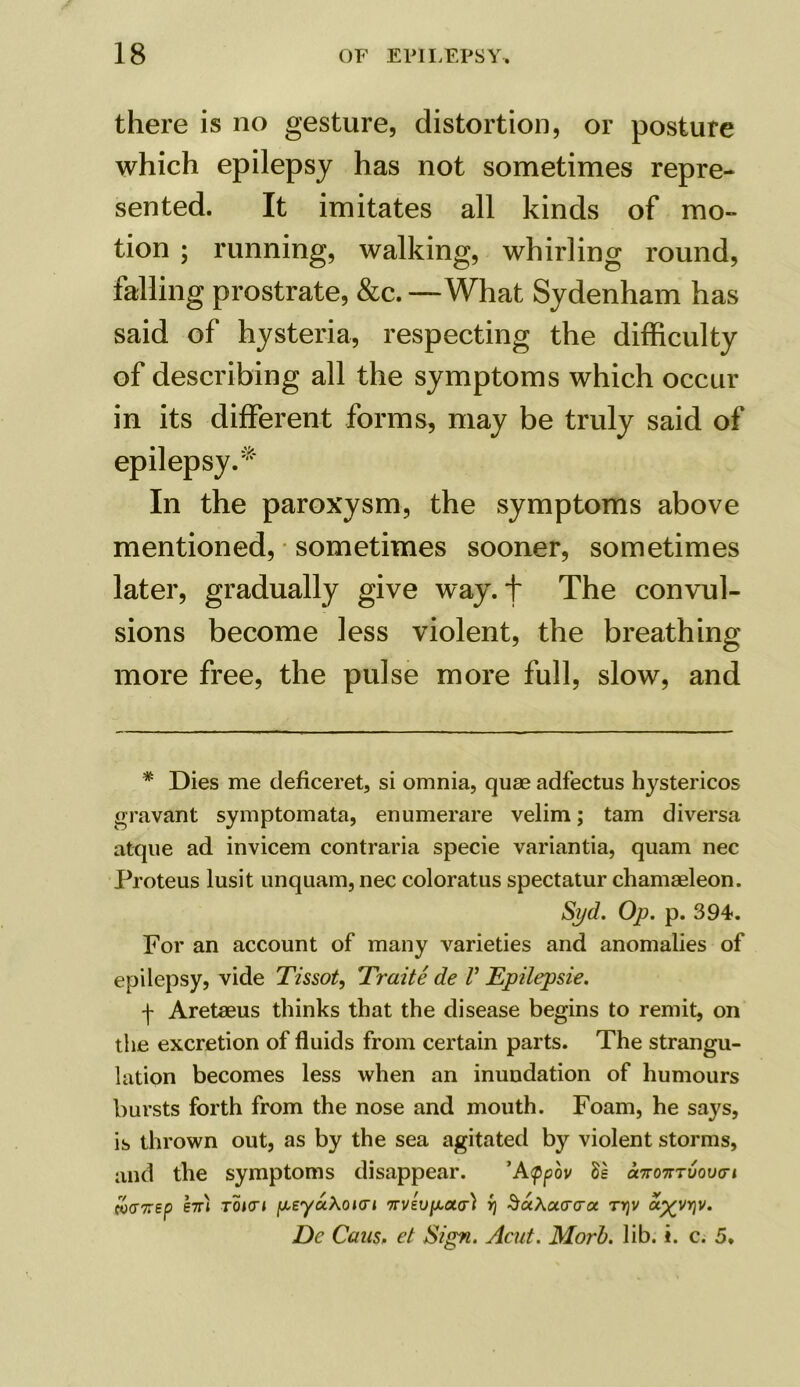 there is no gesture, distortion, or posture which epilepsy has not sometimes repre- sented. It imitates all kinds of mo- tion ; running, walking, whirling round, falling prostrate, &c. —What Sydenham has said of hysteria, respecting the difficulty of describing all the symptoms which occur in its different forms, may be truly said of epilepsy.* In the paroxysm, the symptoms above mentioned, sometimes sooner, sometimes later, gradually give way. + The convul- sions become less violent, the breathing more free, the pulse more full, slow, and * Dies me deficeret, si omnia, quae adfectus hystericos gravant symptomata, enumerare velim; tarn diversa atque ad invicem contraria specie variantia, quam nec Proteus lusit unquam, nec coloratus spectatur chamaeleon. Syd. Op. p. 394. For an account of many varieties and anomalies of epilepsy, vide Tissot, Traite de V Epilepsie. f Aretaeus thinks that the disease begins to remit, on the excretion of fluids from certain parts. The strangu- lation becomes less when an inundation of humours bursts forth from the nose and mouth. Foam, he says, is thrown out, as by the sea agitated by violent storms, and the symptoms disappear. ’Atppov 8s onroTTTvova-i coa7rep e7n toicj peyaXoiori 3aAoLcrora. ty\v ayyr\v. Dc Cans, et Sign. Acut. Morb. lib. i. c. 5.