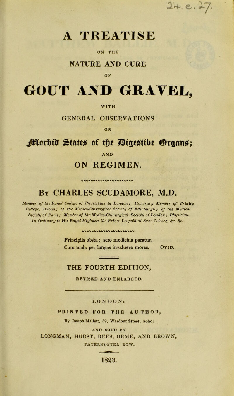 3H-. e. A TREATISE ON THE NATURE AND CURE OF GOUT AND GRAVEL, WITH GENERAL OBSERVATIONS ON JOTorijft States of tfje Utgegtibe Organs; AND ON REGIMEN. By CHARLES SCUDAMORE, M.D. Member of the Royal College of Physicians in London ; Honorary Member of Trinity College, Dublin; of the Medico-C/iinirgical Society of Edinburgh; of the Medical Society of Paris ; Member of the Medico-Chirurgical Society of London; Physician in Ordinary to His Royal Highness the Prince Leopold o/ Saxe Coburg, $c. Sfc. Principiis obsta; sero medicina paratur, Cum mala per longas invaluere moras. Ovid. THE FOURTH EDITION, REVISED AND ENLARGED. LONDON: PRINTED FOR THE AUTHOR, By Joseph Mallett, 59, Wardour Street, Soho; AND SOLD BY LONGMAN, HURST, REES, ORME, AND BROWN, 0 PATERNOSTER ROW. 1823.