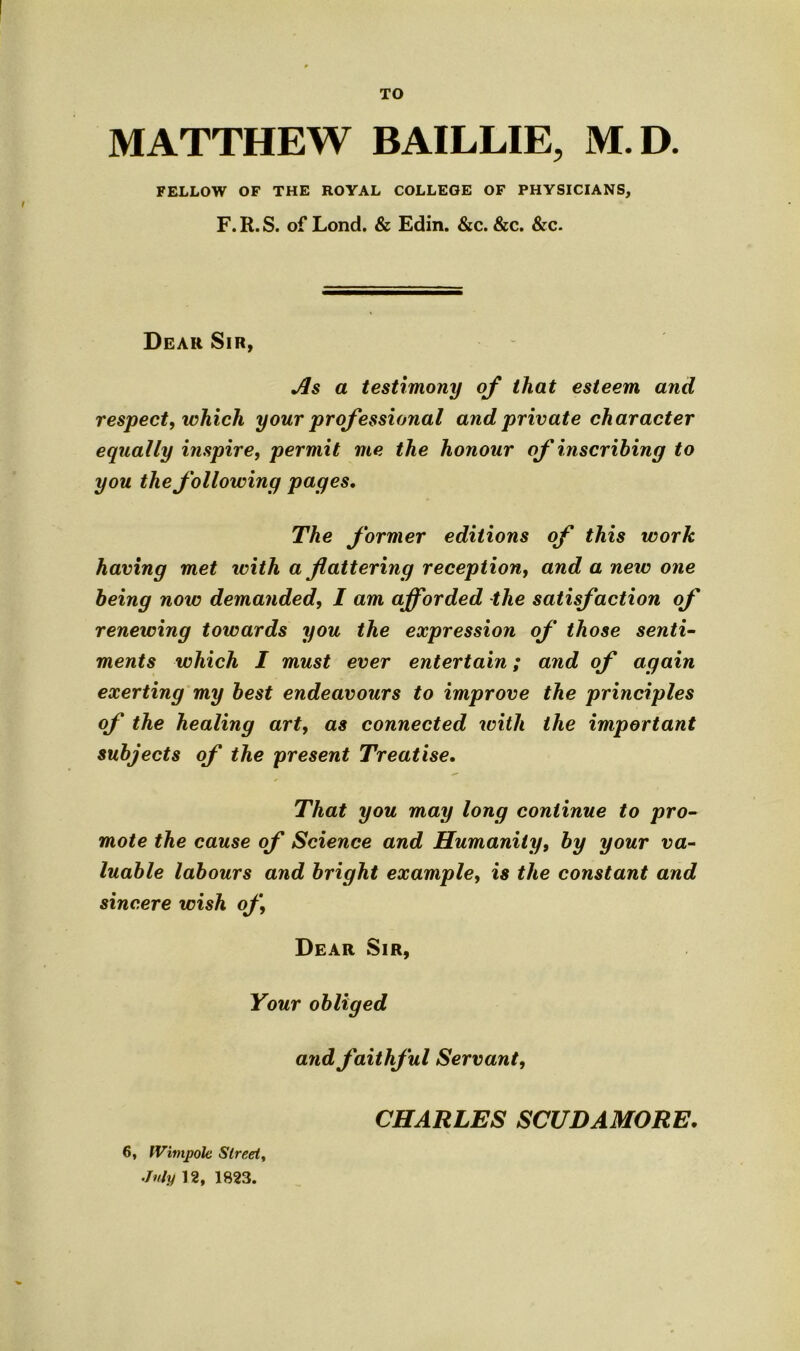 TO MATTHEW BAILLIE, M.D. FELLOW OF THE ROYAL COLLEGE OF PHYSICIANS, F. R. S. of Lond. & Edin. &c. &c. &c. Dear Sir, Jls a testimony of that esteem and respect, which your professional and private character equally inspire, permit me the honour of inscribing to you the following pages. The former editions of this work having met with a flattering reception, and a new one being now demanded, I am afforded the satisfaction of renewing toivards you the expression of those senti- ments which I must ever entertain; and of again exerting my best endeavours to improve the principles of the healing art, as connected with the important subjects of the present Treatise. That you may long continue to pro- mote the cause of Science and Humanity, by your va- luable labours and bright example, is the constant and sincere wish of. Dear Sir, Your obliged and faithful Servant, 6, IVimpole Street, July 12, 1823. CHARLES SCUDAMORE.