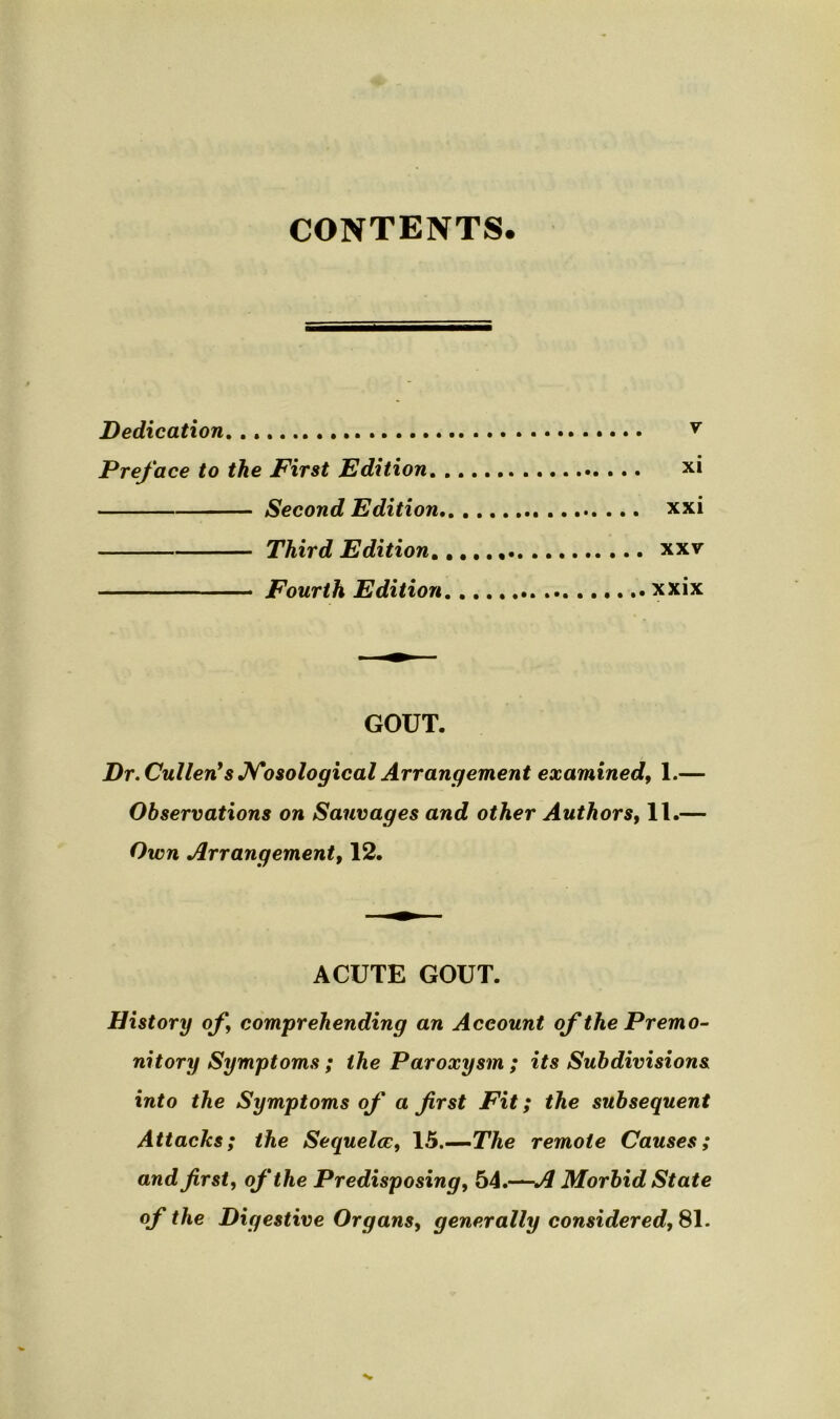 CONTENTS Dedication y Preface to the First Edition xi Second Edition xxi Third Edition^ xxv Fourth Edition xxix GOUT. Dr. Cullen!s Nosological Arrangement examined, 1.— Observations on Sauvages and other Authors, 11.— Own Arrangement, 12. ACUTE GOUT. History of comprehending an Account of the Premo- nitory Symptoms ; the Paroxysm; its Subdivisions into the Symptoms of a first Fit; the subsequent Attacks; the Sequela:, 15.—The remote Causes; and first, of the Predisposing, 54.—A Morbid State of the Digestive Organs, generally considered, 81.