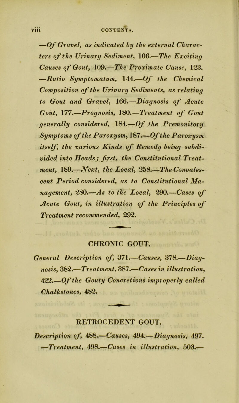 —Of Gravel, as indicated by the external Charac- ters of the Urinary Sediment, 106.—The Excitiny Causes of Gout, 109.—The Proximate Cause, 123. —Ratio Symptomatum, 144.—Of the Chemical Composition of the Urinary Sediments, as relating to Gout and Gravel, 166.—Diagnosis of Acute Gout, 177.—Prognosis, 180.—Treatment of Gout generally considered, 184.—Of the Premonitory Symptoms of the Paroxysm, 187.—Of the Paroxysm itself, the various Kinds of Remedy being subdi- vided into Heads; first, the Constitutional Treat- ment, 189.—Next, the Local, 258.—The Convales- cent Period considered, as to Constitutional Ma- nagement, 280.—As to the Local, 290.—Cases of Acute Gout, in illustration of the Principles of Treatment recommended, 292. CHRONIC GOUT. General Description of, 371.—Causes, 378.—Diag- nosis, 382.—Treatment, 387.—Cases in illustration, 422.—Of the Gouty Concretions improperly called Chalkstones, 482. RETROCEDENT GOUT. Description of, 488.—Causes, 494.—Diagnosis, 497. —Treatment, 498.—Cases in illustration, 503.—