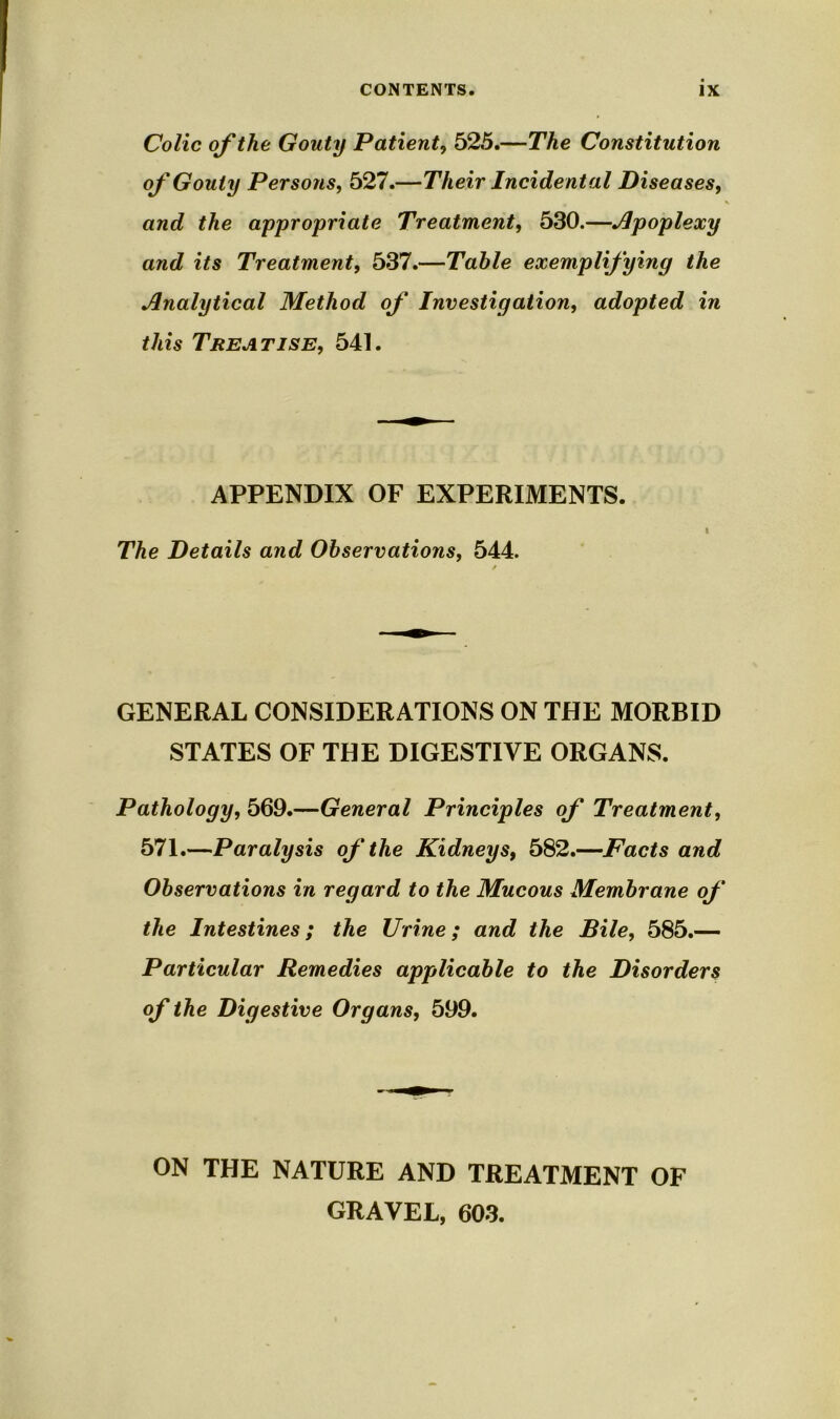 Colic of the Gouty Patient, 525.—The Constitution of Gouty Persons, 527.—Their Incidental Diseases, and the appropriate Treatment, 530.—Apoplexy and its Treatment, 537.—Table exemplifying the Analytical Method of Investigation, adopted in this Treatise, 541. APPENDIX OF EXPERIMENTS. i The Details and Observations, 544. GENERAL CONSIDERATIONS ON THE MORBID STATES OF THE DIGESTIVE ORGANS. Pathology, 569.—General Principles of Treatment, 571.—Paralysis of the Kidneys, 582.—Facts and Observations in regard to the Mucous Membrane of the Intestines; the Urine; and the Bile, 585.— Particular Remedies applicable to the Disorders of the Digestive Organs, 599. ON THE NATURE AND TREATMENT OF GRAVEL, 603.