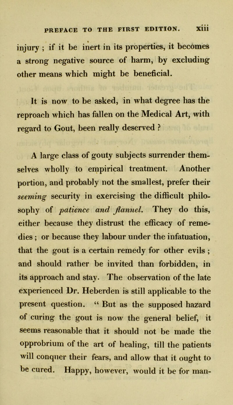 injury ; if it be inert in its properties, it becomes a strong negative source of harm, by excluding other means which might be beneficial. It is now to be asked, in what degree has the reproach which has fallen on the Medical Art, with regard to Gout, been really deserved ? X A large class of gouty subjects surrender them- selves wholly to empirical treatment. Another portion, and probably not the smallest, prefer their seeming security in exercising the difficult philo- sophy of patience and flannel. They do this, either because they distrust the efficacy of reme- dies ; or because they labour under the infatuation, that the gout is a certain remedy for other evils ; and should rather be invited than forbidden, in its approach and stay. The observation of the late experienced Dr. Heberden is still applicable to the present question. “ But as the supposed hazard of curing the gout is now the general belief, it seems reasonable that it should not be made the opprobrium of the art of healing, till the patients will conquer their fears, and allow that it ought to be cured. Happy, however, would it be for man-