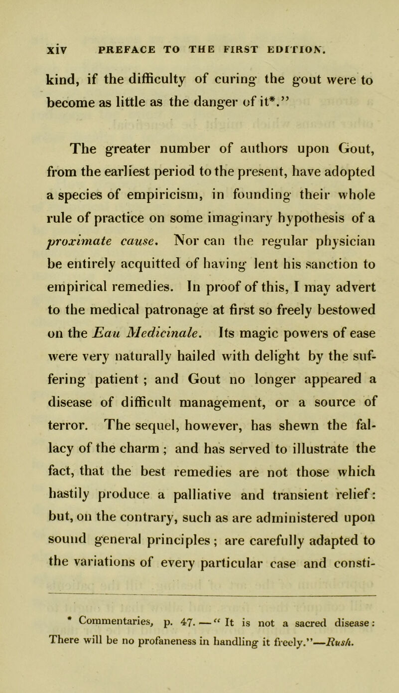 kind, if the difficulty of curing the gout were to become as little as the danger of it*/’ The greater number of authors upon Gout, from the earliest period to the present, have adopted a species of empiricism, in founding their whole rule of practice on some imaginary hypothesis of a proximate cause. Nor can the regular physician be entirely acquitted of having lent his sanction to empirical remedies. In proof of this, I may advert to the medical patronage at first so freely bestowed on the Eau Medicinale, Its magic powers of ease were very naturally hailed with delight by the suf- fering patient ; and Gout no longer appeared a disease of difficult management, or a source of terror. The sequel, however, has shewn the fal- lacy of the charm ; and has served to illustrate the fact, that the best remedies are not those which hastily produce a palliative and transient relief: but, on the contrary, such as are administered upon sound general principles; are carefully adapted to the variations of every particular case and consti- * Commentaries, p. 47. — “ It is not a sacred disease; There will be no profaneness in handling it freely.”—Rush.