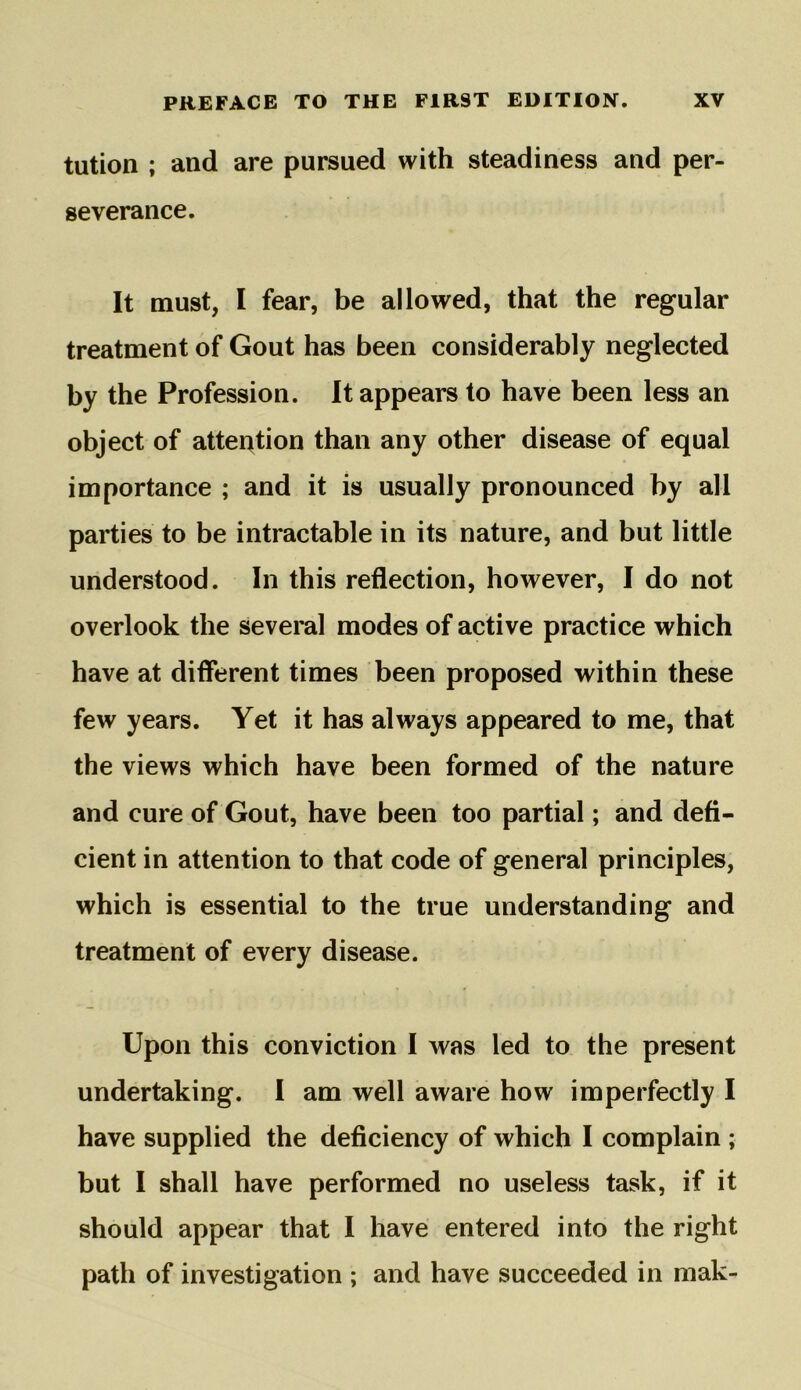 tution ; and are pursued with steadiness and per- severance. It must, I fear, be allowed, that the regular treatment of Gout has been considerably neglected by the Profession. It appears to have been less an object of attention than any other disease of equal importance ; and it is usually pronounced by all parties to be intractable in its nature, and but little understood. In this reflection, however, I do not overlook the several modes of active practice which have at different times been proposed within these few years. Yet it has always appeared to me, that the views which have been formed of the nature and cure of Gout, have been too partial; and defi- cient in attention to that code of general principles, which is essential to the true understanding and treatment of every disease. Upon this conviction I was led to the present undertaking. I am well aware how imperfectly I have supplied the deficiency of which I complain ; but I shall have performed no useless task, if it should appear that I have entered into the right path of investigation ; and have succeeded in mak-