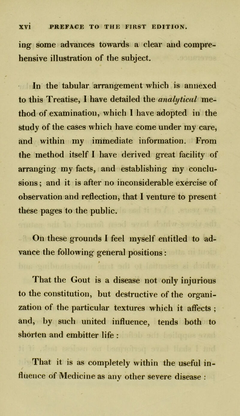 ing some advances towards a clear and compre- hensive illustration of the subject. In the tabular arrangement which is annexed to this Treatise, I have detailed the analytical me- thod of examination, which I have adopted in the study of the cases which have come under my care, and within my immediate information. From the method itself I have derived great facility of arranging my facts, and establishing my conclu- sions ; and it is after no inconsiderable exercise of observation and reflection, that I venture to present these pages to the public. On these grounds I feel myself entitled to ad- vance the following general positions : That the Gout is a disease not only injurious to the constitution, but destructive of the organi- zation of the particular textures which it affects ; and, by such united influence, tends both to shorten and embitter life : That it is as completely within the useful in- fluence of Medicine as any other severe disease :