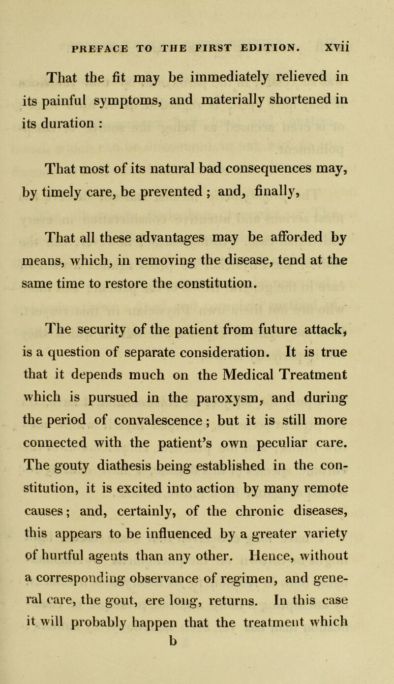 That the fit may be immediately relieved in its painful symptoms, and materially shortened in its duration : That most of its natural bad consequences may, by timely care, be prevented ; and, finally. That all these advantages may be afforded by means, which, in removing the disease, tend at the same time to restore the constitution. The security of the patient from future attack, is a question of separate consideration. It is true that it depends much on the Medical Treatment which is pursued in the paroxysm, and during the period of convalescence; but it is still more connected with the patient’s own peculiar care. The gouty diathesis being established in the con- stitution, it is excited into action by many remote causes; and, certainly, of the chronic diseases, this appears to be influenced by a greater variety of hurtful agents than any other. Hence, without a corresponding observance of regimen, and gene- ral care, the gout, ere long, returns. In this case it will probably happen that the treatment which b