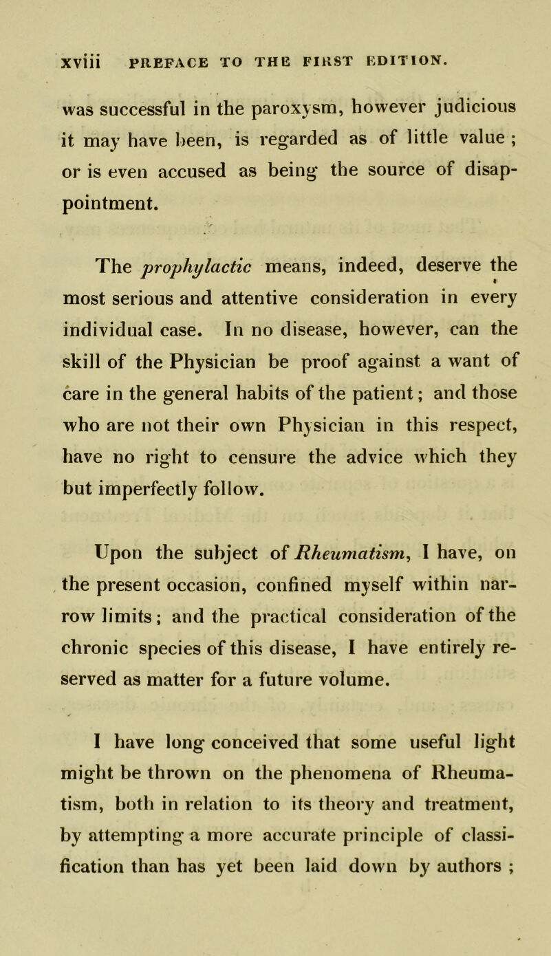 was successful in the paroxysm, however judicious it may have been, is regarded as of little value ; or is even accused as being the source of disap- pointment. The 'prophylactic means, indeed, deserve the most serious and attentive consideration in every individual case. In no disease, however, can the skill of the Physician be proof against a want of care in the general habits of the patient; and those who are not their own Physician in this respect, have no right to censure the advice which they but imperfectly follow. Upon the subject of Rheumatism, I have, on the present occasion, confined myself within nar- row limits; and the practical consideration of the chronic species of this disease, I have entirely re- served as matter for a future volume. I have long conceived that some useful light might be thrown on the phenomena of Rheuma- tism, both in relation to its theory and treatment, by attempting a more accurate principle of classi- fication than has yet been laid down by authors ;