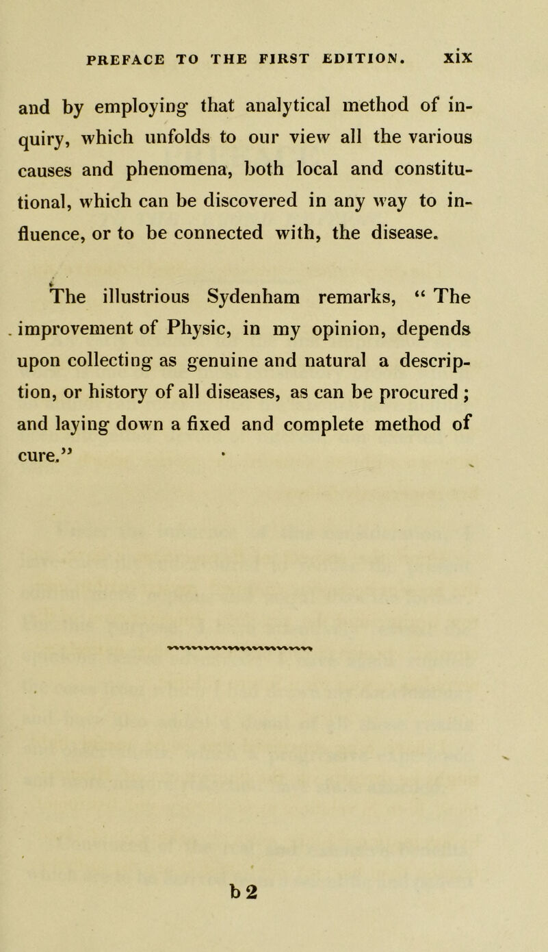 and by employing that analytical method of in- quiry, which unfolds to our view all the various causes and phenomena, both local and constitu- tional, which can be discovered in any way to in- fluence, or to be connected with, the disease, » The illustrious Sydenham remarks, “ The . improvement of Physic, in my opinion, depends upon collecting as genuine and natural a descrip- tion, or history of all diseases, as can be procured ; and laying down a fixed and complete method of cure,” V%V%V\WV\V%V\V\V^WV\V> b 2