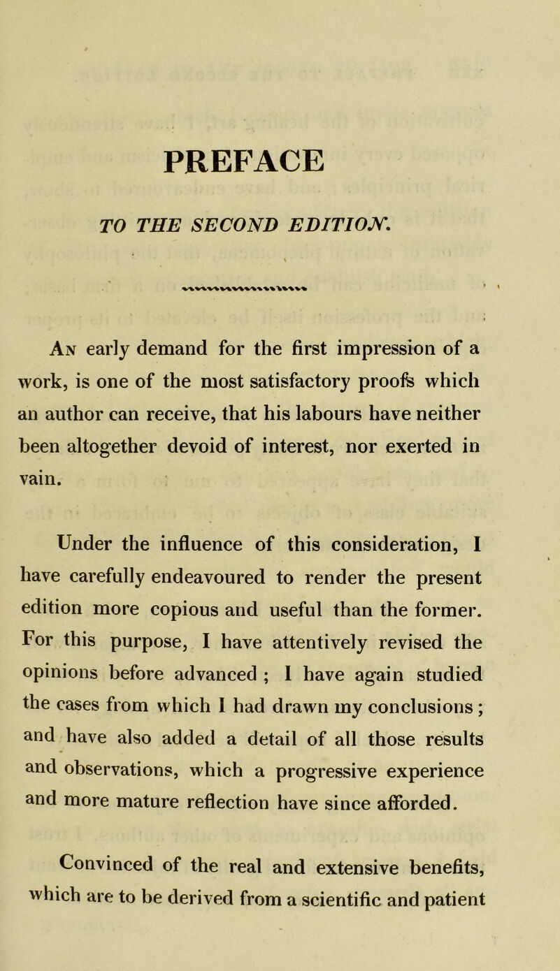 TO THE SECOND EDITION. %\vv\\v\v\\\\\% An early demand for the first impression of a work, is one of the most satisfactory proofs which an author can receive, that his labours have neither been altogether devoid of interest, nor exerted in vain. Under the influence of this consideration, I have carefully endeavoured to render the present edition more copious and useful than the former. For this purpose, I have attentively revised the opinions before advanced ; I have again studied the cases from which I had drawn my conclusions; and have also added a detail of all those results and observations, which a progressive experience and more mature reflection have since afforded. Convinced of the real and extensive benefits, which are to be derived from a scientific and patient