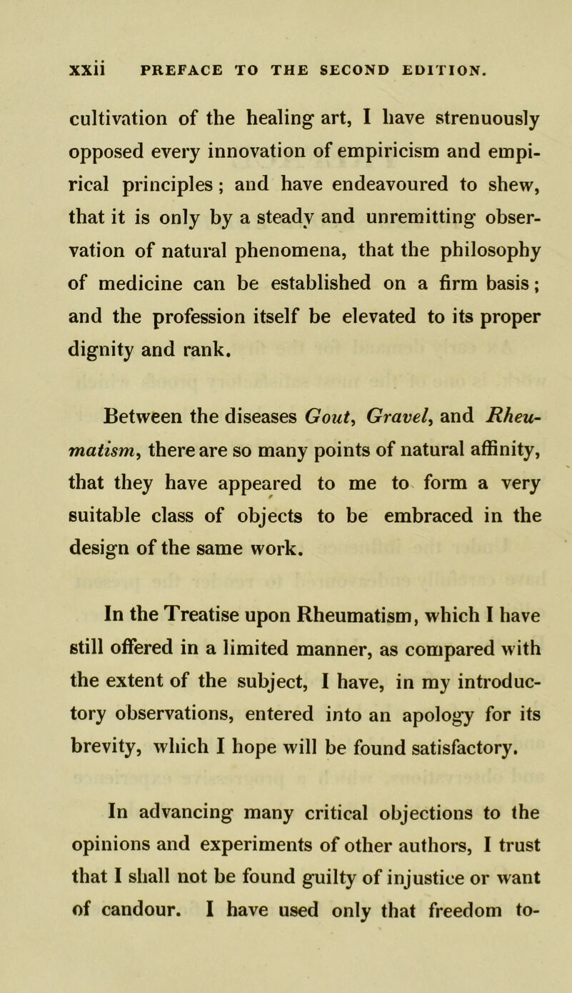 cultivation of the healing art, I have strenuously opposed every innovation of empiricism and empi- rical principles; and have endeavoured to shew, that it is only by a steady and unremitting obser- vation of natural phenomena, that the philosophy of medicine can be established on a firm basis; and the profession itself be elevated to its proper dignity and rank. Between the diseases Gout, Gravely and Rheu- matism, there are so many points of natural affinity, that they have appeared to me to form a very suitable class of objects to be embraced in the design of the same work. In the Treatise upon Rheumatism, which I have still offered in a limited manner, as compared with the extent of the subject, I have, in my introduc- tory observations, entered into an apology for its brevity, which I hope will be found satisfactory. In advancing many critical objections to the opinions and experiments of other authors, I trust that I shall not be found guilty of injustice or want of candour. I have used only that freedom to-