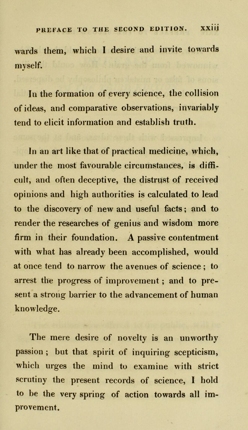 wards them, which I desire and invite towards myself. In the formation of every science, the collision of ideas, and comparative observations, invariably tend to elicit information and establish truth. In an art like that of practical medicine, which, under the most favourable circumstances, is diffi- cult, and often deceptive, the distrust of received opinions and high authorities is calculated to lead to the discovery of new and useful facts; and to render the researches of genius and wisdom more firm in their foundation. A passive contentment with what has already been accomplished, would at once tend to narrow the avenues of science ; to arrest the progress of improvement ; and to pre- sent a strong barrier to the advancement of human knowledge. The mere desire of novelty is an unworthy passion ; but that spirit of inquiring scepticism, which urges the mind to examine with strict scrutiny the present records of science, I hold to be the very spring of action towards all im- provement.