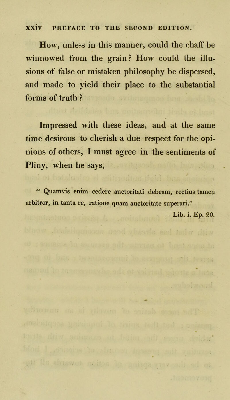 How, unless in this manner, could the chaff be winnowed from the grain? How could the illu- sions of false or mistaken philosophy be dispersed, and made to yield their place to the substantial forms of truth ? Impressed with these ideas, and at the same time desirous to cherish a due respect for the opi- nions of others, I must agree in the sentiments of Pliny, when he says, “ Quamvis enim cedere auctoritati debeam, rectius tamen arbitror, in tanta re, ratione quam auctoritate superari.” Lib. i. Ep. 20.