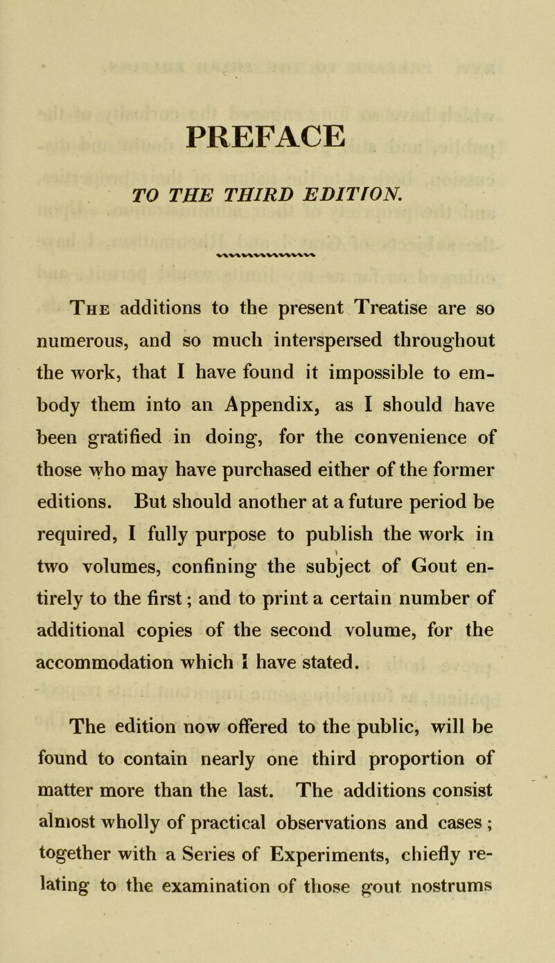 TO THE THIRD EDITION. v\v\ v\v\ v\v\v\v\ The additions to the present Treatise are so numerous, and so much interspersed throughout the work, that I have found it impossible to em- body them into an Appendix, as I should have been gratified in doing, for the convenience of those who may have purchased either of the former editions. But should another at a future period be required, I fully purpose to publish the work in two volumes, confining the subject of Gout en- tirely to the first; and to print a certain number of additional copies of the second volume, for the accommodation which l have stated. The edition now offered to the public, will be found to contain nearly one third proportion of matter more than the last. The additions consist almost wholly of practical observations and cases ; together with a Series of Experiments, chiefly re- lating to the examination of those gout nostrums