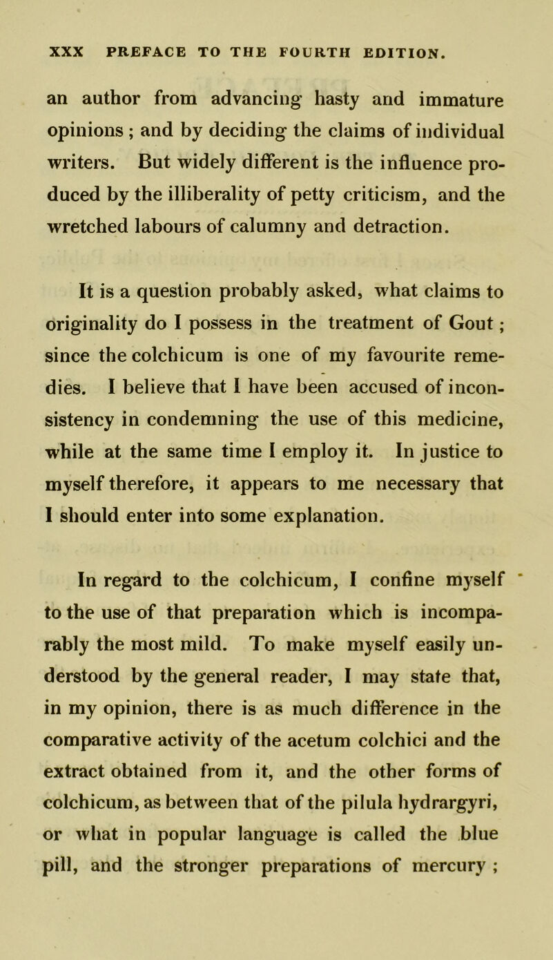 an author from advancing hasty and immature opinions ; and by deciding the claims of individual writers. But widely different is the influence pro- duced by the illiberality of petty criticism, and the wretched labours of calumny and detraction. It is a question probably asked, what claims to originality do I possess in the treatment of Gout; since thecolchicum is one of my favourite reme- dies. I believe that I have been accused of incon- sistency in condemning the use of this medicine, while at the same time I employ it. In justice to myself therefore, it appears to me necessary that I should enter into some explanation. In regard to the colchicum, I confine myself to the use of that preparation which is incompa- rably the most mild. To make myself easily un- derstood by the general reader, I may state that, in my opinion, there is as much difference in the comparative activity of the acetum colchici and the extract obtained from it, and the other forms of colchicum, as between that of the pilula hydrargyri, or what in popular language is called the blue pill, and the stronger preparations of mercury ;