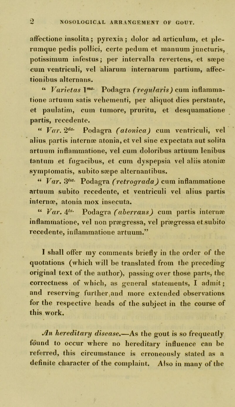 aftectione insolita; pyrexia; dolor ad articulum, et, ple- rumque pedis pollici, certe pedum et manuum juncturis, potissimum infestus; per intervalla revertens, et seepe cum ventriculi, vel aliarum internarum partium, affec- tionibus alternans. “ Varietas \ma* Podagra (regularis) cum inflamma- tione artuum satis vehementi, per aliquot dies perstante, et paulatim, cum tumore, pruritu, et desquamatione partis, recedente.  Var. 2da‘ Podagra (atonica) cum ventriculi, vel alius partis internee atonia, et vel sine expectata aut solita artuum inflammatione, vel cum doloribus artuum lenibus tantum et fugacibus, et cum dyspepsia vel aliis atonise symp(omatis, subito seepe alternantibus. “ Var.3tm- Podagra (retrograda) cum inflammatione artuum subito recedente, et ventriculi vel alius partis internee, atonia mox insecuta. “ Var. 4fa* Podagra (aberrans) cum partis internee inflammatione, vel non preegressa, vel preegressa et subito recedente, inflammatione artuum.” I shall offer my comments briefly in the order of the quotations (which will be translated from the preceding original text of the author), passing'over those parts, the correctness of which, as general statements, I admit; and reserving further,and more extended observations for the respective heads of the subject in the course of this work. An hereditary disease.—As the gout is so frequently found to occur where no hereditary influence can be referred, this circumstance is erroneously stated as a definite character of the complaint. Also in many of the