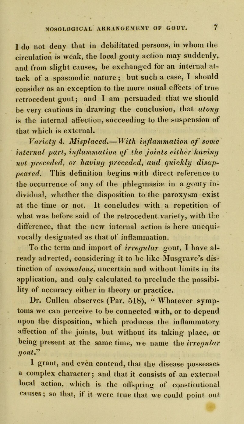 I do not deny that in debilitated persons, in whom the circulation is weak, the local gouty action may suddenly, and from slight causes, be exchanged for an internal at- tack of a spasmodic nature ; but such a case, I should consider as an exception to the more usual effects of true retrocedent gout; and I am persuaded that we should be very cautious in drawing the conclusion, that atony is the internal affection, succeeding to the suspension of that which is external. Variety 4. Misplaced.—With inflammation of some internal part, inflammation of the joints either having not preceded, or having preceded, and quickly disap- peared. This definition begins with direct reference to the occurrence of any of the phlegmasise in a gouty in- dividual, whether the disposition to the paroxysm exist at the time or not. It concludes with a repetition of what was before said of the retrocedent variety, with the difference, that the new internal action is here unequi- vocally designated as that of inflammation. To the term and import of irregular gout, 1 have al- ready adverted, considering' it to be like Musgrave’s dis- tinction of anomalous, uncertain and without limits in its application, and only calculated to preclude the possibi- lity of accuracy either in theory or practice. Dr. Cullen observes (Par. 518), “ Whatever symp- toms we can perceive to be connected with, or to depend upon the disposition, which produces the inflammatory affection of the joints, but without its taking place, or being present at the same time, we name the irregular gout” 1 grant, and even contend, that the disease possesses a complex character; and that it consists of an external local action, which is the offspring of constitutional causes; so that, if it were true that we could point out