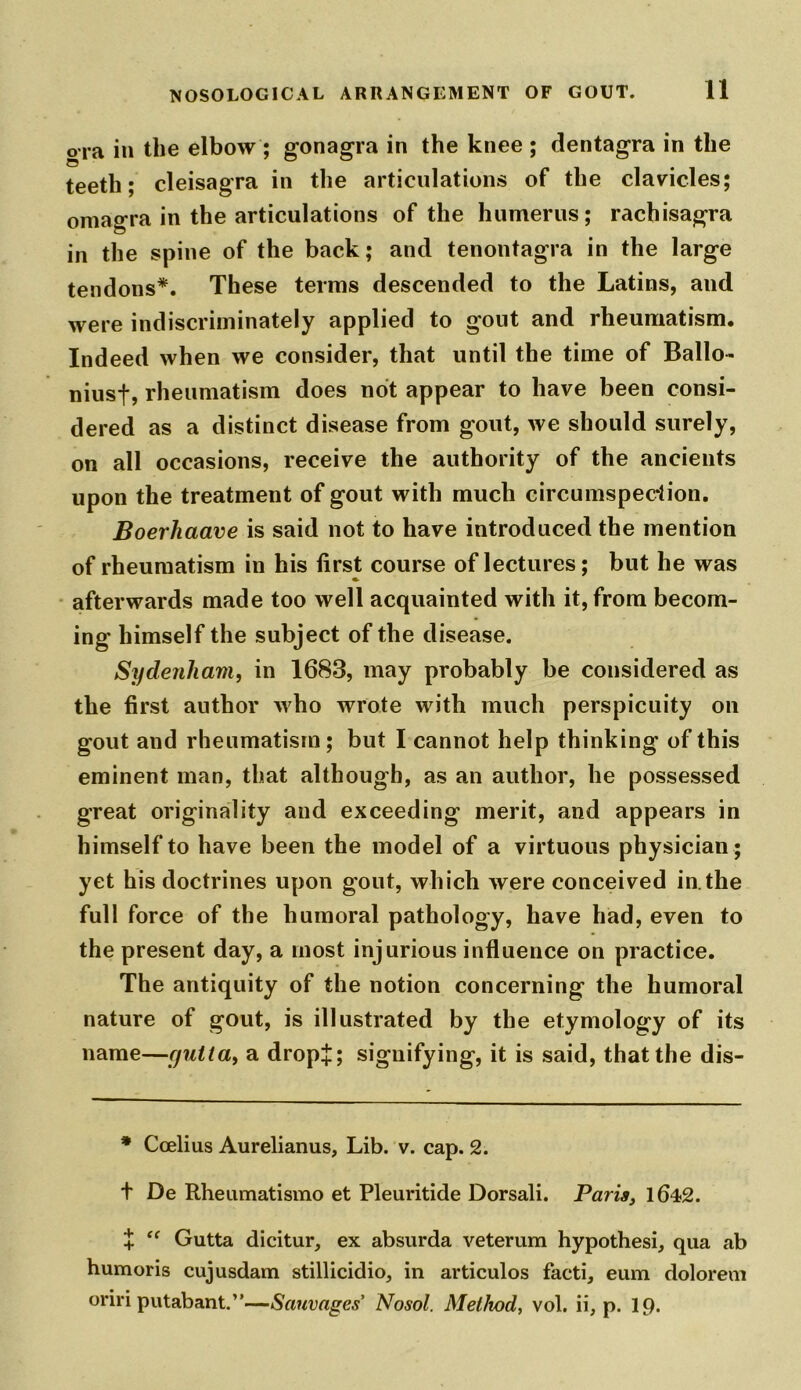 ora in the elbow ; gonagra in the knee ; dentagra in the teeth; cleisagra in the articulations of the clavicles; omagra in the articulations of the humerus; rachisagra in the spine of the back; and tenontagra in the large tendons*. These terms descended to the Latins, and were indiscriminately applied to gout and rheumatism. Indeed when we consider, that until the time of Ballo- niusf, rheumatism does not appear to have been consi- dered as a distinct disease from gout, we should surely, on all occasions, receive the authority of the ancients upon the treatment of gout with much circumspection. Boerhaave is said not to have introduced the mention of rheumatism in his first course of lectures; but he was afterwards made too well acquainted with it, from becom- ing himself the subject of the disease. Sydenham, in 1683, may probably be considered as the first author who wrote with much perspicuity on gout and rheumatism; but I cannot help thinking of this eminent man, that although, as an author, he possessed great originality and exceeding merit, and appears in himself to have been the model of a virtuous physician ; yet his doctrines upon gout, which were conceived in. the full force of the humoral pathology, have had, even to the present day, a most injurious influence on practice. The antiquity of the notion concerning the humoral nature of gout, is illustrated by the etymology of its name—yutla, a drop£; signifying, it is said, that the dis- * Ccelius Aurelianus, Lib. v. cap. 2. t De Rheumatismo et Pleuritide Dorsali. Paris, 1642. £ “ Gutta dicitur, ex absurda veterum hypothesi, qua ab humoris cujusdam stillicidio, in articulos facti, eum dolorem oririputabant.”—Sauvages Nosol. Method, vol. ii, p. ip.