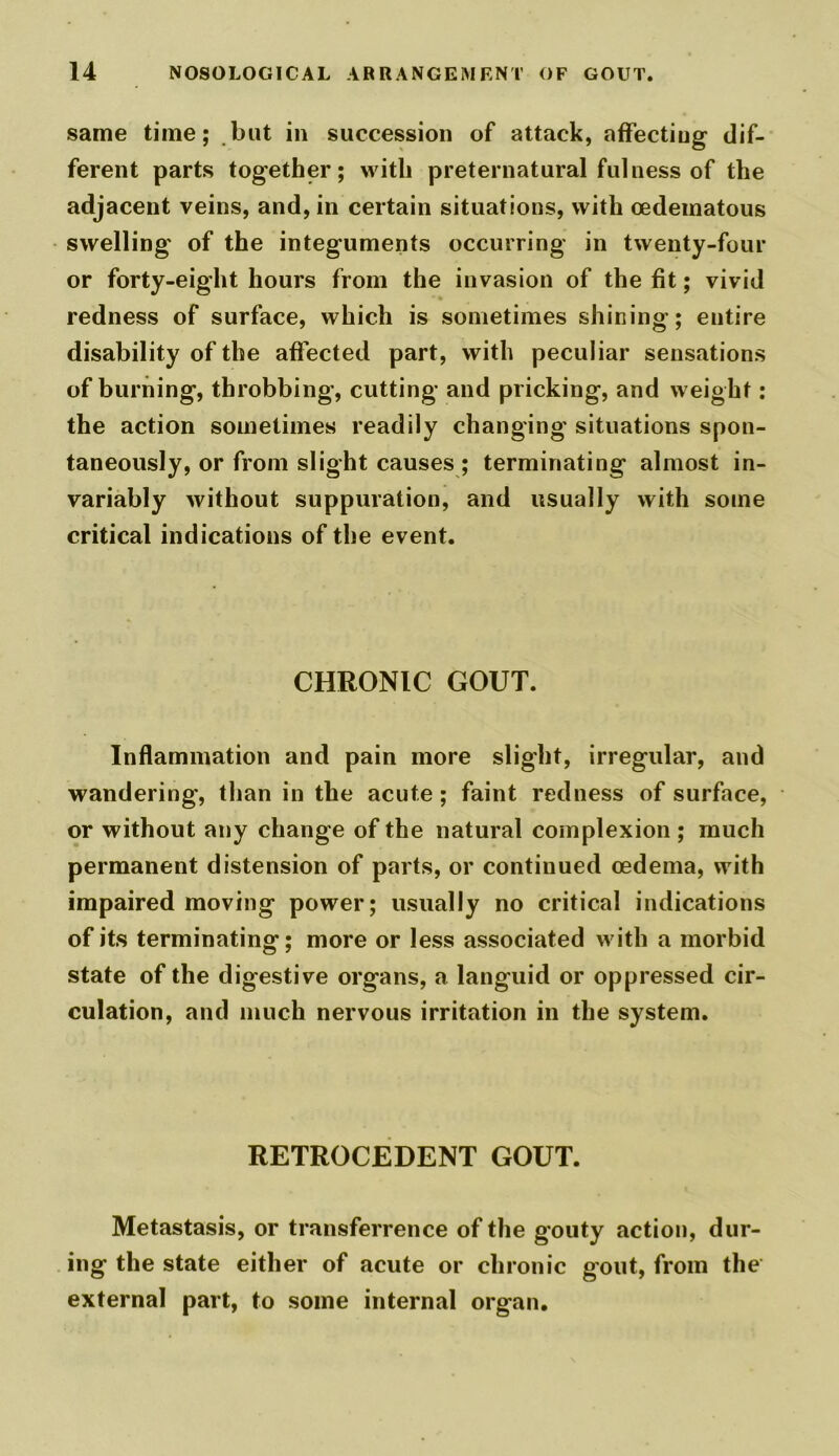 same time; but in succession of attack, affectiug dif- ferent parts together; with preternatural fulness of the adjacent veins, and, in certain situations, with cedematous swelling of the integuments occurring in twenty-four or forty-eight hours from the invasion of the fit; vivid redness of surface, which is sometimes shining; entire disability of the affected part, with peculiar sensations of burning, throbbing, cutting and pricking, and weight: the action sometimes readily changing situations spon- taneously, or from slight causes ; terminating almost in- variably without suppuration, and usually with some critical indications of the event. CHRONIC GOUT. Inflammation and pain more slight, irregular, and wandering, than in the acute ; faint redness of surface, or without any change of the natural complexion ; much permanent distension of parts, or continued oedema, with impaired moving power; usually no critical indications of its terminating; more or less associated with a morbid state of the digestive organs, a languid or oppressed cir- culation, and much nervous irritation in the system. RETROCEDENT GOUT. Metastasis, or transferrence of the g'outy action, dur- ing the state either of acute or chronic gout, from the external part, to some internal organ.