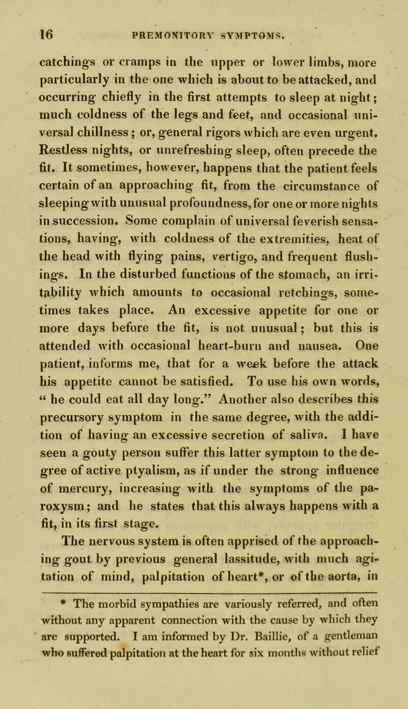 catchings or cramps in the upper or lower limbs, more particularly in the one which is about to be attacked, and occurring chiefly in the first attempts to sleep at night; much coldness of the legs and feet, and occasional uni- versal chillness ; or, general rigors which are even urgent. Restless nights, or unrefreshing sleep, often precede the fit. It sometimes, however, happens that the patient feels certain of an approaching fit, from the circumstance of sleeping with unusual profoundness, for one or more nights in succession. Some complain of universal feverish sensa- tions, having, with coldness of the extremities, heat of the head with flying pains, vertigo, and frequent flush- ings. In the disturbed functions of the stomach, an irri- tability which amounts to occasional retchings, some- times takes place. An excessive appetite for one or more days before the fit, is not unusual; but this is attended with occasional heart-burn and nausea. One patient, informs me, that for a week before the attack his appetite cannot be satisfied. To use his own words, “ he could eat all day long.” Another also describes this precursory symptom in the same degree, with the addi- tion of having an excessive secretion of saliva. I have seen a gouty person suffer this latter symptom to the de- gree of active ptyalism, as if under the strong influence of mercury, increasing with the symptoms of the pa- roxysm; and he states that this always happens with a fit, in its first stage. The nervous system is often apprised of the approach- ing gout by previous general lassitude, with much agi- tation of mind, palpitation of heart*, or of the aorta, in * The morbid sympathies are variously referred, and often without any apparent connection with the cause by which they are supported. I am informed by Dr. Baillie, of a gentleman who suffered palpitation at the heart for six months without reliet