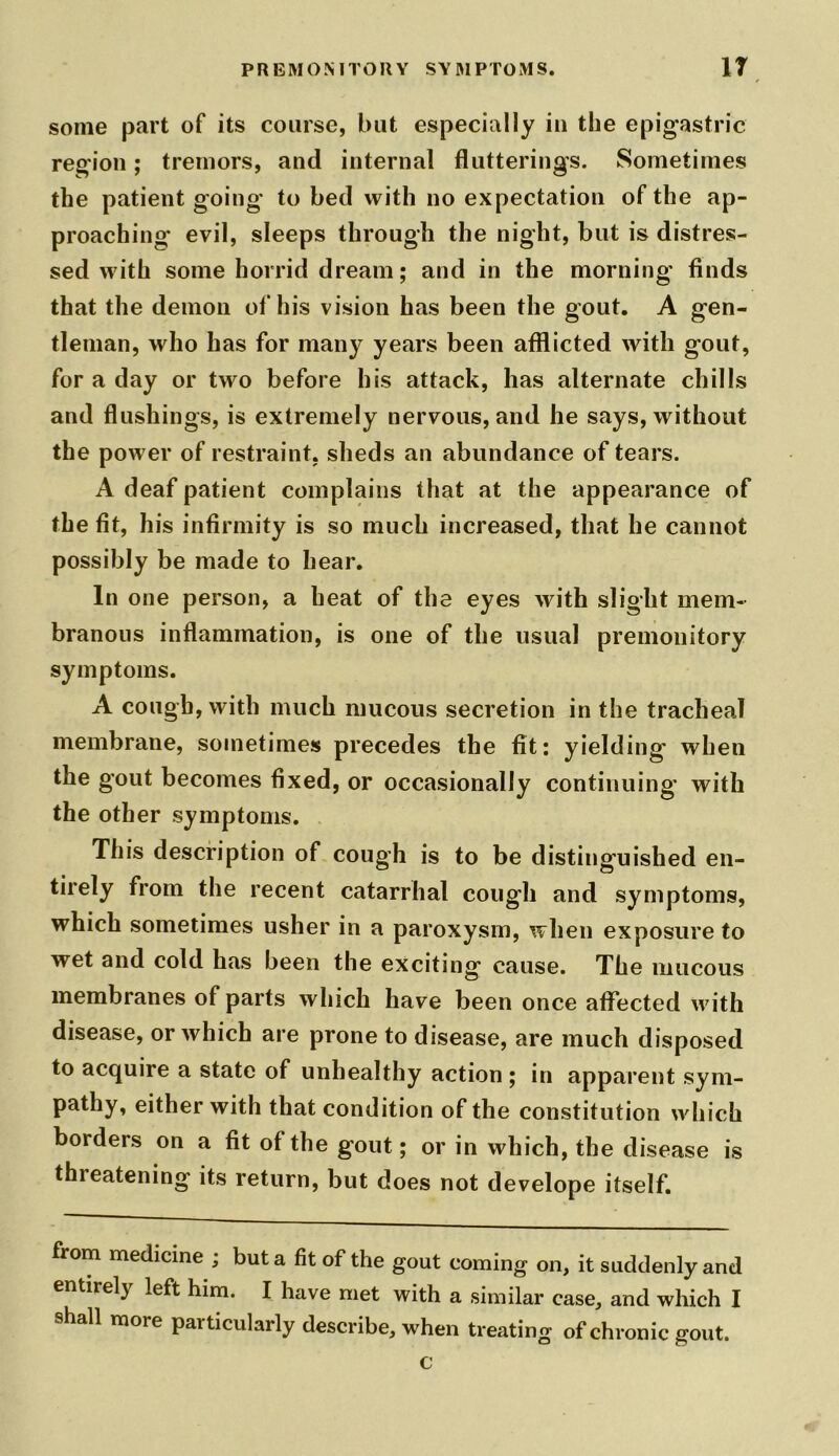 some part of its course, but especially in the epigastric region; tremors, and internal flutterings. Sometimes the patient going to bed with no expectation of the ap- proaching' evil, sleeps through the night, but is distres- sed with some horrid dream; and in the morning finds that the demon of his vision has been the gout. A gen- tleman, who has for many years been afflicted with gout, for a day or two before his attack, has alternate chills and flushings, is extremely nervous, and he says, without the power of restraint, sheds an abundance of tears. A deaf patient complains that at the appearance of the fit, his infirmity is so much increased, that he cannot possibly be made to hear. In one person, a heat of the eyes with slight mem- branous inflammation, is one of the usual premonitory symptoms. A cough, with much mucous secretion in the tracheal membrane, sometimes precedes the fit: yielding' when the gout becomes fixed, or occasionally continuing with the other symptoms. This description of cough is to be distinguished en- tirely from the recent catarrhal cough and symptoms, which sometimes usher in a paroxysm, when exposure to wet and cold has been the exciting cause. The mucous membranes of parts which have been once affected with disease, or which are prone to disease, are much disposed to acquire a state of unhealthy action ; in apparent sym- pathy, either with that condition of the constitution which borders on a fit of the gout; or in which, the disease is thieatening' its return, but does not develope itself. from medicine ; but a fit of the gout coming on, it suddenly and entirely left him. I have met with a similar case, and which I shall more particularly describe, when treating of chronic gout. c