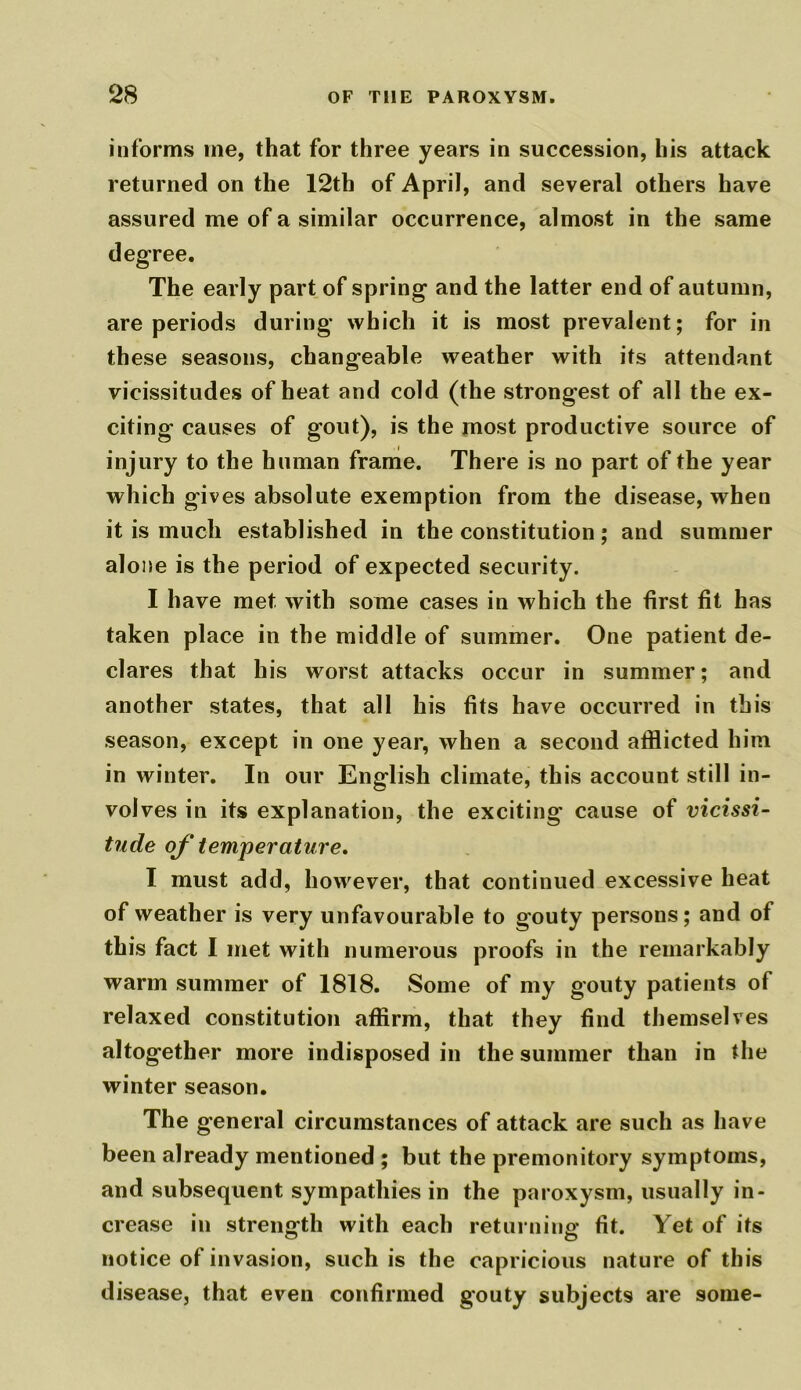 informs me, that for three years in succession, his attack returned on the 12th of April, and several others have assured me of a similar occurrence, almost in the same degree. The early part of spring and the latter end of autumn, are periods during which it is most prevalent; for in these seasons, changeable weather with its attendant vicissitudes of heat and cold (the strongest of all the ex- citing causes of gout), is the most productive source of injury to the human frame. There is no part of the year which gives absolute exemption from the disease, when it is much established in the constitution; and summer alone is the period of expected security. I have met with some cases in which the first fit has taken place in the middle of summer. One patient de- clares that his worst attacks occur in summer; and another states, that all his fits have occurred in this season, except in one year, when a second afflicted him in winter. In our English climate, this account still in- volves in its explanation, the exciting cause of vicissi- tude of temperature, I must add, however, that continued excessive heat of weather is very unfavourable to gouty persons; and of this fact I met with numerous proofs in the remarkably warm summer of 1818. Some of my gouty patients of relaxed constitution affirm, that they find themselves altogether more indisposed in the summer than in the winter season. The general circumstances of attack are such as have been already mentioned ; but the premonitory symptoms, and subsequent sympathies in the paroxysm, usually in- crease in strength with each returning fit. Yet of its notice of invasion, such is the capricious nature of this disease, that even confirmed gouty subjects are some-