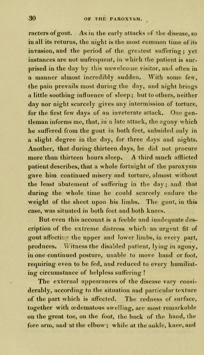 racters of gout. As in the early attacks of the disease, so in all its returns, the night is the most common time of its invasion, and the period of the greatest suffering; yet instances are not unfrequent, in which the patient is sur- prised in the day by this unwelcome visitor, and often in a manner almost incredibly sudden. With some few, the pain prevails most during the day, and night brings a little soothing influence of sleep; but toothers, neither day nor night scarcely gives any intermission of torture, for the first few days of an inveterate attack. One gen- tleman informs me, that, in a late attack, the agony which he suffered from the gout in both feet, subsided only in a slight degree in the day, for three days and nights. Another, that during thirteen days, he did not procure more than thirteen hours sleep. A third much afflicted patient describes, that a whole fortnight of the paroxysm gave him continued misery and torture, almost without the least abatement of suffering in the day; and that during the whole time he could scarcely endure the weight of the sheet upon his limbs. The gout, in this case, was situated in both feet and both knees. But even this account is a feeble and inadequate des- cription of the extreme distress which an urgent fit of gout affecting' the upper and lower limbs, in every part, produces. Witness the disabled patient, lying in agony, in one continued posture, unable to move hand or foot, requiring even to be fed, and reduced to every humiliat- ing circumstance of helpless suffering ! The external appearances of the disease vary consi- derably, according to the situation and particular texture of the part which is affected. The redness of surface, together with cedematous swelling, are most remarkable on the great toe, on the foot, the back of the hand, the fore arm, and at the elbow ; while at the ankle, knee, and