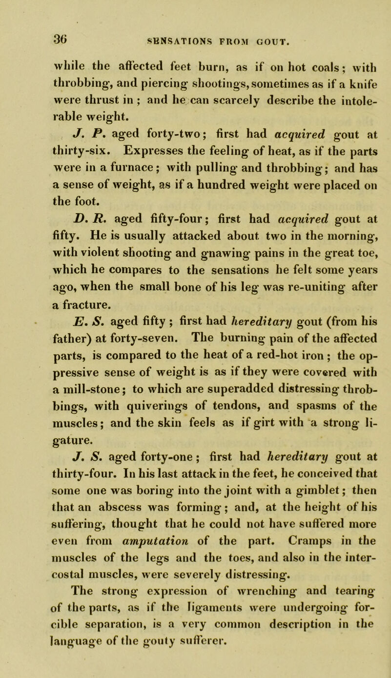 while the affected feet burn, as if on hot coals; with throbbing, and piercing shootings, sometimes as if a knife were thrust in ; and he can scarcely describe the intole- rable weight. J. P. aged forty-two; first had acquired gout at thirty-six. Expresses the feeling of heat, as if the parts were in a furnace; with pulling and throbbing; and has a sense of weight, as if a hundred weight were placed on the foot. D. R. aged fifty-four; first had acquired gout at fifty. He is usually attacked about two in the morning, with violent shooting and gnawing pains in the great toe, which he compares to the sensations he felt some years ago, when the small bone of his leg was re-uniting after a fracture. E. S. aged fifty ; first had hereditary gout (from his father) at forty-seven. The burning pain of the affected parts, is compared to the heat of a red-hot iron ; the op- pressive sense of weight is as if they were covered with a mill-stone; to which are superadded distressing throb- bings, with quiverings of tendons, and spasms of the muscles; and the skin feels as if girt with a strong li- gature. J, S. aged forty-one; first had hereditary gout at thirty-four. In his last attack in the feet, he conceived that some one was boring into the joint with a gimblet; then that an abscess was forming; and, at the height of his suffering, thought that he could not have suffered more even from amputation of the part. Cramps in the muscles of the legs and the toes, and also in the inter- costal muscles, were severely distressing. The strong expression of wrenching and tearing of the parts, as if the ligaments were undergoing for- cible separation, is a very common description in the language of the gouty sufferer.