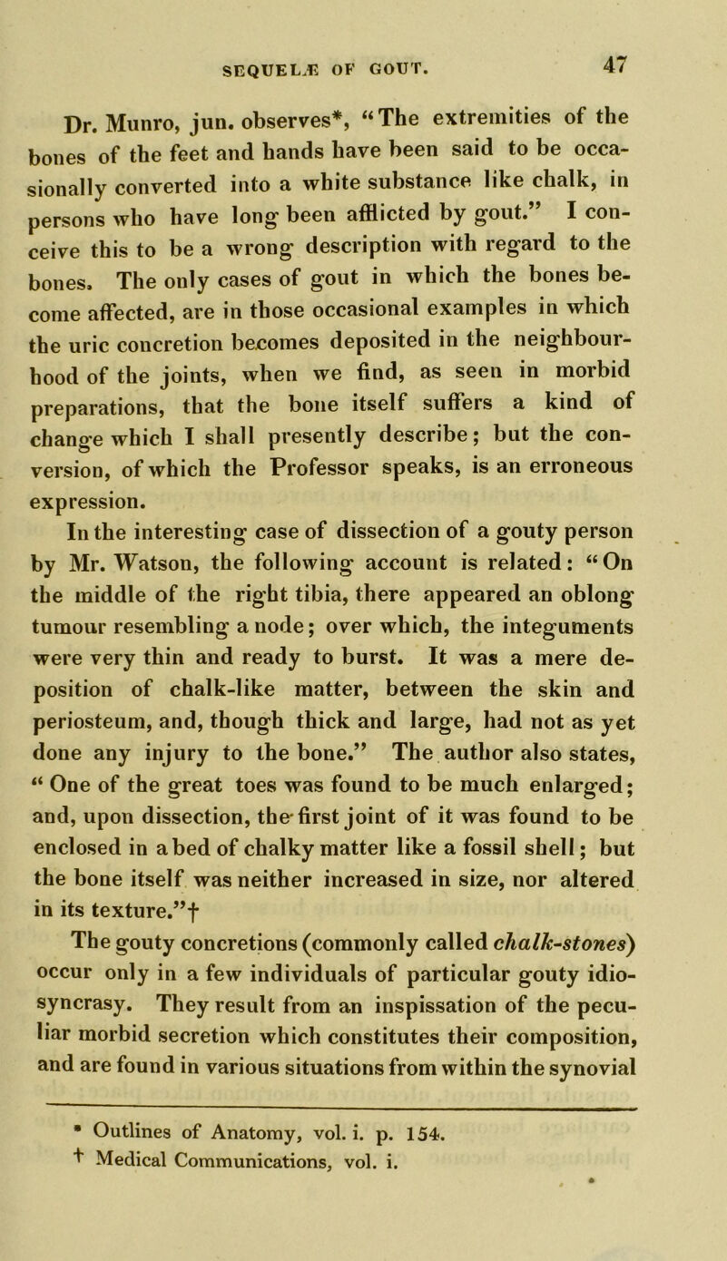 Dr. Munro, jun. observes*, “The extremities of the bones of the feet and hands have been said to be occa- sionally converted into a white substance like chalk, in persons who have long been afflicted by gout. I con- ceive this to be a wrong description with regard to the bones. The only cases of gout in which the bones be- come affected, are in those occasional examples in which the uric concretion becomes deposited in the neighbour- hood of the joints, when we find, as seen in morbid preparations, that the bone itself suffers a kind of change which I shall presently describe; but the con- version, of which the Professor speaks, is an erroneous expression. In the interesting case of dissection of a gouty person by Mr. Watson, the following account is related: “On the middle of the right tibia, there appeared an oblong' tumour resembling a node; over which, the integuments were very thin and ready to burst. It was a mere de- position of chalk-like matter, between the skin and periosteum, and, though thick and large, had not as yet done any injury to the bone.” The author also states, “ One of the great toes was found to be much enlarged; and, upon dissection, the* first joint of it was found to be enclosed in abed of chalky matter like a fossil shell; but the bone itself was neither increased in size, nor altered in its texture.,,f The gouty concretions (commonly called chalk-stones) occur only in a few individuals of particular gouty idio- syncrasy. They result from an inspissation of the pecu- liar morbid secretion which constitutes their composition, and are found in various situations from within the synovial • Outlines of Anatomy, vol. i. p. 154. Medical Communications, vol. i.