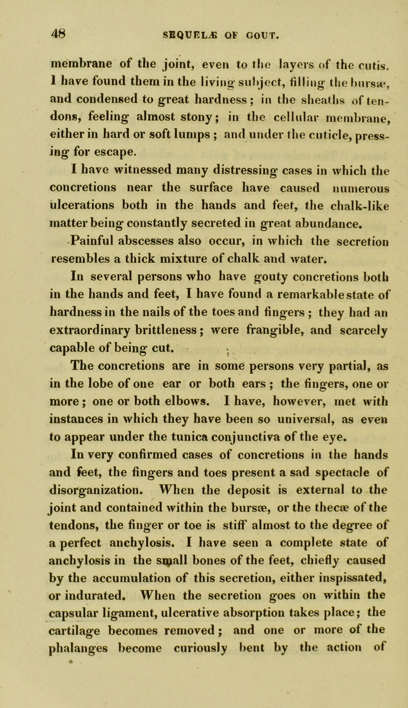 membrane of the joint, even to the layers of the cutis. 1 have found them in the living- subject, filling the bursa?, and condensed to great hardness; in the sheaths of ten- dons, feeling almost stony; in the cellular membrane, either in hard or soft lumps ; and under the cuticle, press- ing' for escape. I have witnessed many distressing cases in which the concretions near the surface have caused numerous ulcerations both in the hands and feet, the chalk-like matter being constantly secreted in great abundance. Painful abscesses also occur, in which the secretion resembles a thick mixture of chalk and water. In several persons who have gouty concretions both in the hands and feet, I have found a remarkable state of hardness in the nails of the toes and fingers ; they had an extraordinary brittleness; were frangible, and scarcely capable of being cut. The concretions are in some persons very partial, as in the lobe of one ear or both ears ; the fingers, one or more; one or both elbows. I have, however, met with instances in which they have been so universal, as even to appear under the tunica conjunctiva of the eye. In very confirmed cases of concretions in the hands and feet, the fingers and toes present a sad spectacle of disorganization. When the deposit is external to the joint and contained within the bursae, or the thecae of the tendons, the finger or toe is stiff almost to the degree of a perfect anchylosis. I have seen a complete state of anchylosis in the sipall bones of the feet, chiefly caused by the accumulation of this secretion, either inspissated, or indurated. When the secretion goes on within the capsular ligament, ulcerative absorption takes place; the cartilage becomes removed; and one or more of the phalanges become curiously bent by the action of