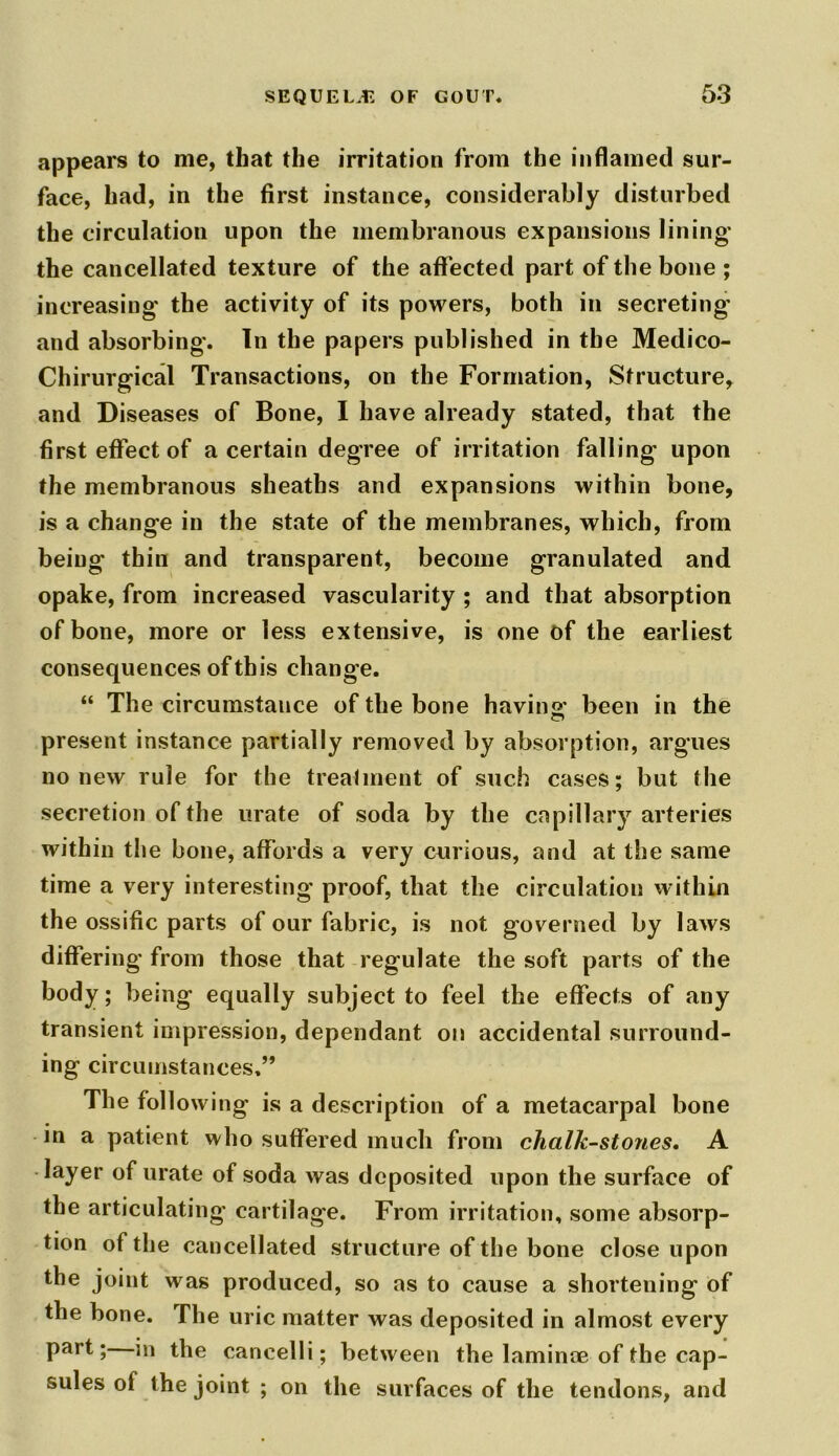 appears to me, that the irritation from the inflamed sur- face, had, in the first instance, considerably disturbed the circulation upon the membranous expansions lining* the cancellated texture of the aff ected part of the bone ; increasing* the activity of its powers, both in secreting* and absorbing*. In the papers published in the Medico- Chirurgical Transactions, on the Formation, Structure, and Diseases of Bone, I have already stated, that the first effect of a certain degree of irritation falling upon the membranous sheaths and expansions within bone, is a change in the state of the membranes, which, from being thin and transparent, become granulated and opake, from increased vascularity ; and that absorption of bone, more or less extensive, is one of the earliest consequences of this change. “ The circumstance of the bone having,* been in the present instance partially removed by absorption, argues no new rule for the trealinent of such cases; but the secretion of the urate of soda by the capillary arteries within the bone, affords a very curious, and at the same time a very interesting proof, that the circulation within the ossific parts of our fabric, is not governed by laws differing from those that regulate the soft parts of the body; being equally subject to feel the effects of any transient impression, dependant on accidental surround- ing circumstances.” The following is a description of a metacarpal bone in a patient who suffered much from chalk-stones. A layer of urate of soda was deposited upon the surface of the articulating cartilage. From irritation, some absorp- tion of the cancellated structure of the bone close upon the joint was produced, so as to cause a shortening of the bone. The uric matter was deposited in almost every part; in the cancelli; between the laminm of the cap- sules of the joint ; on the surfaces of the tendons, and