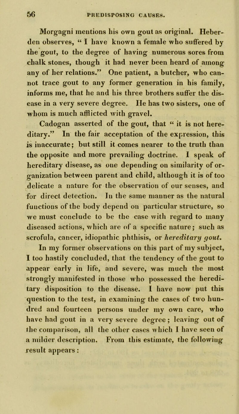 Morgagni mentions his own gout as original. Heber- den observes, “ I have known a female who suffered by the gout, to the degree of having numerous sores from chalk stones, though it had never been heard of among any of her relations.” One patient, a butcher, who can- not trace gout to any former generation in his family, informs me, that he and his three brothers suffer the dis- ease in a very severe degree. He has two sisters, one of whom is much afflicted with gravel. Cadogan asserted of the gout, that “ it is not here- ditary.” In the fair acceptation of the expression, this is inaccurate; but still it comes nearer to the truth than the opposite and more prevailing doctrine. I speak of hereditary disease, as one depending on similarity of or- ganization between parent and child, although it is of too delicate a nature for the observation of our senses, and for direct detection. In the same manner as the natural functions of the body depend on particular structure, so we must conclude to be the case with regard to many diseased actions, which are of a specific nature; such as scrofula, cancer, idiopathic phthisis, or hereditary gout. In my former observations on this part of my subject, I too hastily concluded, that the tendency of the gout to appear early in life, and severe, was much the most strongly manifested in those who possessed the heredi- tary disposition to the disease. I have now put this question to the test, in examining the cases of two hun- dred and fourteen persons under my own care, who have had gout in a very severe degree ; leaving out of the comparison, all the other cases which I have seen of a milder description. From this estimate, the following result appears: