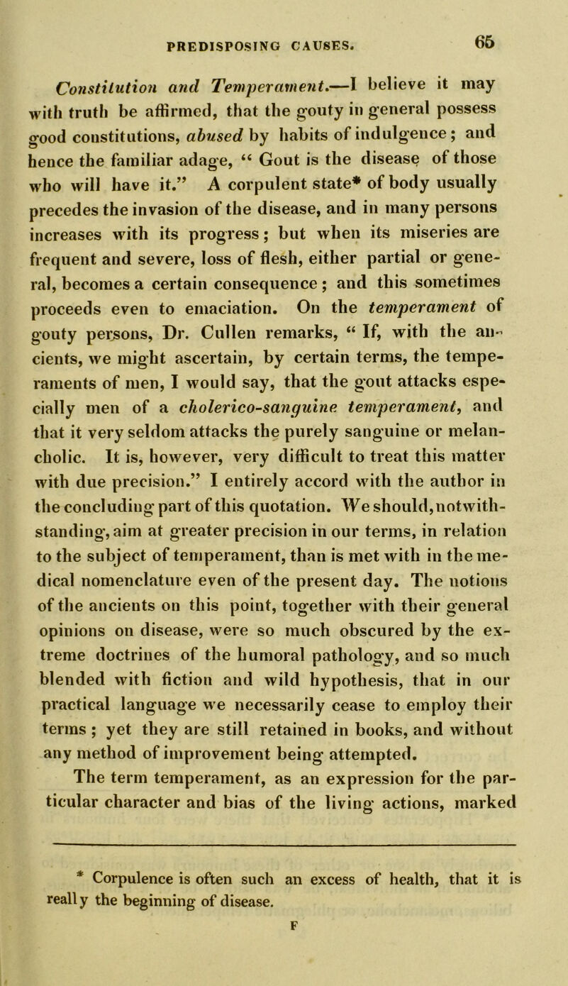 Constitution and Temperament.—I believe it may with truth be affirmed, that the gouty in general possess good constitutions, abused by habits of indulgence ; and hence the familiar adage, “ Gout is the disease of those who will have it.” A corpulent state* of body usually precedes the invasion of the disease, and in many persons increases with its progress; but when its miseries are frequent and severe, loss of flesh, either partial or gene- ral, becomes a certain consequence ; and this sometimes proceeds even to emaciation. On the temperament of gouty persons, Dr. Cullen remarks, “ If, with the an- cients, we might ascertain, by certain terms, the tempe- raments of men, I would say, that the gout attacks espe- cially men of a cholerico-sanguine temperament, and that it very seldom attacks the purely sanguine or melan- cholic. It is, however, very difficult to treat this matter with due precision.” I entirely accord with the author in the concluding part of this quotation. We should, notwith- standing, aim at greater precision in our terms, in relation to the subject of temperament, than is met with in the me- dical nomenclature even of the present day. The notions of the ancients on this point, together with their general opinions on disease, were so much obscured by the ex- treme doctrines of the humoral pathology, and so much blended with fiction and wild hypothesis, that in our practical language we necessarily cease to employ their terms ; yet they are still retained in books, and without any method of improvement being attempted. The term temperament, as an expression for the par- ticular character and bias of the living actions, marked * Corpulence is often such an excess of health, that it is really the beginning of disease. F