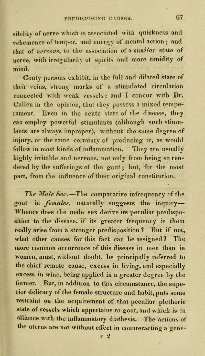 sibility of nerve which is associated with quickness and vehemence of temper, and energy of mental action ; and that of nervous, to the association of a similar state of nerve, with irregularity of spirits and more timidity of mind. Gouty persons exhibit, in the full and dilated state of their veins, strong' marks of a stimulated circulation connected with weak vessels : and I concur with Dr. Cullen in the opinion, that they possess a mixed tempe- rament. Even in the acute state of the disease, they can employ powerful stimulants (although such stimu- lants are always improper), without the same degree of injury, or the same certainty of producing' it, as would follow in most kinds of inflammation. They are usually highly irritable and nervous, not only from being so ren- dered by the sufferings of the gout; but, for the most part, from the influence of their original constitution. The Male Sex.—The comparative infrequency of the gout in females, naturally suggests the inquiry— Whence does the male sex derive its peculiar predispo- sition to the disease, if its greater frequency in them really arise from a stronger predisposition ? But if not, what other causes for this fact can be assigned? The more common occurrence of this disease in men than in women, must, without doubt, be principally referred to the chief remote cause, excess in living, and especially excess in wine, being applied in a greater degree by the former. But, in addition to this circumstance, the supe- rior delicacy of the female structure and habit, puts some restraint on the acquirement of that peculiar plethoric state of vessels which appertains to gout, and which is in alliance with the inflammatory diathesis. The actions of the uterus are not without effect in counteracting- a g-cne- F 2