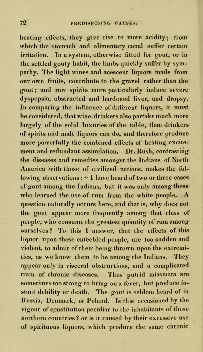 heating effects, they give rise to more acidity; from which the stomach and alimentary canal suffer certain * irritation. In a system, otherwise fitted for gout, or in the settled gouty habit, the limbs quickly suffer by sym- pathy. The light wines and acescent liquors made from our own fruits, contribute to the gravel rather than the gout; and raw spirits more particularly induce severe dyspepsia, obstructed and hardened liver, and dropsy. In comparing the influence of different liquors, it must be considered, that wine-drinkers also partake much more largely of the solid luxuries of the table, than drinkers of spirits and malt liquors can do, and therefore produce more powerfully the combined effects of heating excite- ment and redundant assimilation. Dr. Rush, contrasting the diseases and remedies amongst the Indians of North America with those of civilized nations, makes the fol- lowing observations : “ I have heard of two or three cases of gout among the Indians, but it was only among those who learned the use of rum from the white people. A question naturally occurs here, and that is, why does not the gout appear more frequently among that class of people, who consume the greatest quantity of rum among ourselves? To this I answer, that the effects of this liquor upon those enfeebled people, are too sudden and violent, to admit of their being thrown upon the extremi- ties, as we know them to be among the Indians. They appear only in visceral obstructions, and a complicated train of chronic diseases. Thus putrid miasmata are sometimes too strong' to bring on a fever, but produce in- stant debility or death. The gout is seldom heard of in Russia, Denmark, or Poland. Is this occasioned by the vigour of cpnstitution peculiar to the inhabitants of those northern countries? or is it caused by their excessive use of spirituous liquors, which produce the same chronic