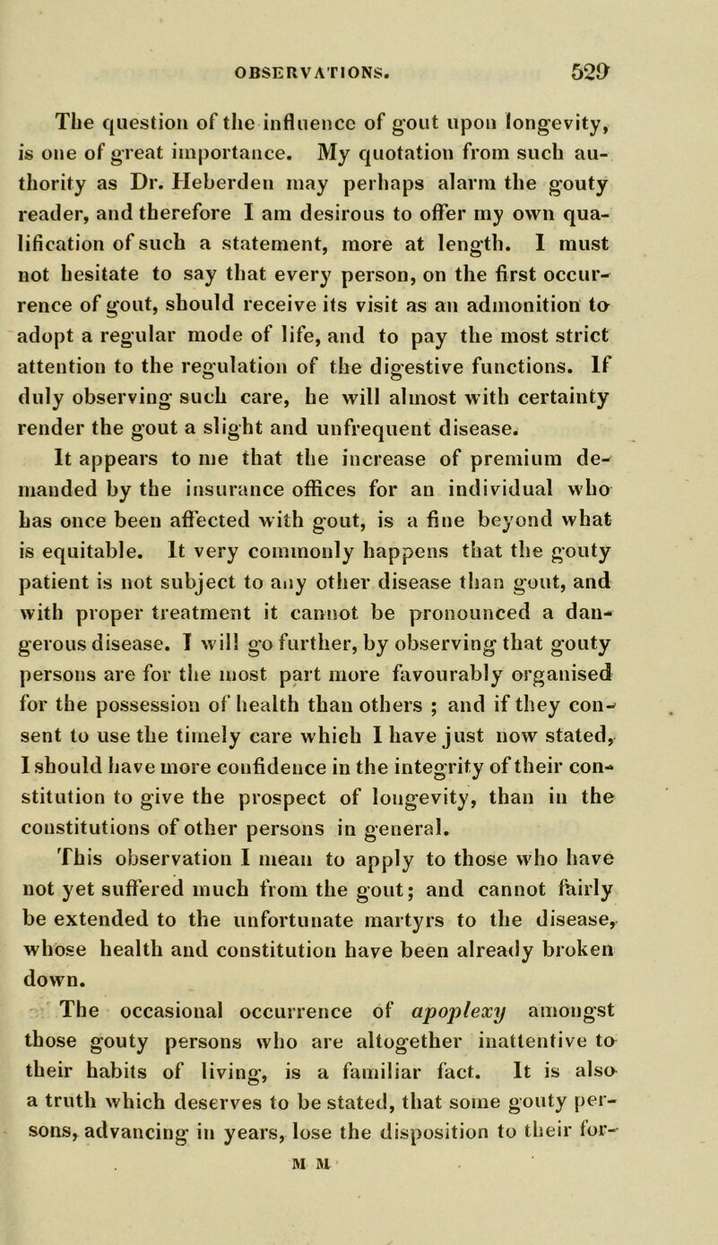 OBSERVATIONS. 52J> The question of the influence of gout upon longevity, is one of great importance. My quotation from such au- thority as Dr. Heberden may perhaps alarm the gouty reader, and therefore I am desirous to offer my own qua- lification of such a statement, more at length. I must not hesitate to say that every person, on the first occur- rence of gout, should receive its visit as an admonition te adopt a regular mode of life, and to pay the most strict attention to the regulation of the digestive functions. If duly observing such care, he will almost with certainty render the gout a slight and unfrequent disease. It appears to me that the increase of premium de- manded by the insurance offices for an individual who has once been affected with gout, is a fine beyond what is equitable. It very commonly happens that the gouty patient is not subject to any other disease than gout, and with proper treatment it cannot be pronounced a dan- gerous disease. I will go further, by observing that gouty persons are for the most part more favourably organised for the possession of health than others ; and if they con- sent to use the timely care which I have just now stated, I should have more confidence in the integrity of their con- stitution to give the prospect of longevity, than in the constitutions of other persons in general. This observation I mean to apply to those who have not yet suffered much from the gout; and cannot fairly be extended to the unfortunate martyrs to the disease, whose health and constitution have been already broken down. The occasional occurrence of apoplexy amongst those gouty persons who are altogether inattentive to their habits of living, is a familiar fact. It is also a truth which deserves to be stated, that some gouty per- sons, advancing in years, lose the disposition to their for- M