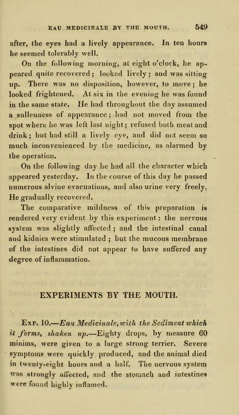 after, the eyes had a lively appearance. In ten hours he seemed tolerably well. On the following morning, at eight o’clock, he ap- peared quite recovered ; looked lively ; and was sitting- lip. There was no disposition, however, to move; he looked frightened. At six in the evening he was found in the same state. He had throughout the day assumed a sullenness of appearance; had not moved from the spot where he was left last night; refused both meat and drink; but had still a lively eye, and did not seem so much inconvenienced by the medicine, as alarmed by the operation. On the following day he had all the character which appeared yesterday. In the course of this day he passed numerous alvine evacuations, and also urine very freely. He gradually recovered. The comparative mildness of this preparation is rendered very evident by this experiment : the nervous system was slightly affected ; and the intestinal canal and kidnies were stimulated ; but the mucous membrane of the intestines did not appear to have suffered any degree of inflammation. EXPERIMENTS BY THE MOUTH. Exp. 10.—Eau Medicinale^wilh the Sediment which it forms, shaken up,—Eighty drops, by measure 60 minims, were given to a large strong terrier. Severe symptoms were quickly produced, and the animal died in twenty-eight hours and a half. The nervous system v/as strongly affected, and the stomach and intestines were found highly inflamed.