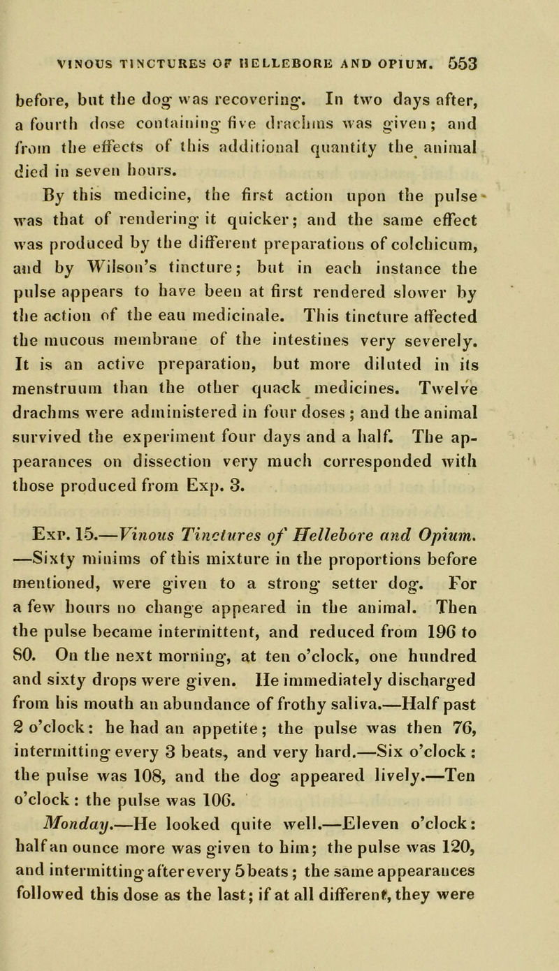 before, but the dog was recovering. In two days after, a fourth dose containing five drachms was given; and from the effects of this additional quantity the animal died in seven hours. By th is medicine, the first action upon the pulse was that of rendering it quicker; and the same effect was produced by the different preparations of colchicum, and by Wilson’s tincture; but in each instance the pulse appears to have been at first rendered slower by the action of the eau medicinale. This tincture alfected the mucous membrane of the intestines very severely. It is an active preparation, but more diluted in its menstruum than the other quack medicines. Twelve drachms were administered in four doses ; and the animal survived the experiment four days and a half. The ap- pearances on dissection very much corresponded with those produced from Exp. 3. Exp. 15.—Vinous Tinctures of Hellebore and Opium. —Sixty minims of this mixture in the proportions before mentioned, were given to a strong setter dog. For a few hours no change appeared in the animal. Then the pulse became intermittent, and reduced from 19G to SO. On the next morning, at ten o’clock, one hundred and sixty drops were given. He immediately discharged from his mouth an abundance of frothy saliva.—Half past 2 o’clock: he had an appetite ; the pulse was then 7G, intermitting every 3 beats, and very hard.—Six o’clock ; the pulse was 108, and the dog appeared lively.—Ten o’clock : the pulse was 106. Monday.—He looked quite well.—Eleven o’clock; half an ounce more was given to him; the pulse was 120, and intermitting after every 5beats ; the same appearances followed this dose as the last; if at all different, they were