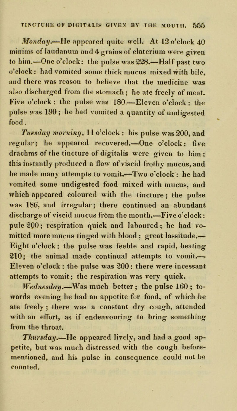 Monday.—He appeared quite well. At 12 o’clock 40 minims of laudanum and 4 grains of elaterium were given to him.—One o’clock: the pulse was 228.—Half past two o’clock: had vomited some thick mucus mixed with bile, and there was reason to believe that the medicine was also discharged from the stomach; he ate freely of meat. Five o’clock: the pulse was 180.—Eleven o’clock: the pulse was 190; he had vomited a quantity of undigested food. Tuesday morning, 11 o’clock : his pulse was 200, and regular; he appeared recovered.—One o’clock: five drachms of the tincture of digitalis were given to him : this instantly produced a flow of viscid frothy mucus, and he made many attempts to vomit.—Two o’clock : he had vomited some undigested food mixed with mucus, and which appeared coloured with the tincture ; the pulse was 186, and irregular; there continued an abundant discharge of viscid mucus from the mouth.—Five o’clock: pule 200; respiration quick and laboured; he had vo- mitted more mucus tinged with blood ; great lassitude.— Eight o’clock: the pulse was feeble and rapid, beating 210; the animal made continual attempts to vomit.—- Eleven o’clock: the pulse was 200: there were incessant attempts to vomit; the respiration was very quick. Wednesday.—Was much better; the pulse 160 ; to- wards evening he had an appetite for food, of which be ate freely ; there was a constant dry cough, attended with an effort, as if endeavouring to bring something from the throat. Thursday.—He appeared lively, and had a good ap- petite, but was much distressed with the cough before- mentioned, and his pulse in consequence could not be counted.