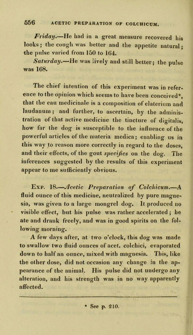 656 ACETIC PREPARATION OP COLCHICUM. Friday.—He had in a great measure recovered his looks; the cough was better and the appetite natural; the pulse varied from 150 to 164. Saturday.—He was lively and still better; the pulse was 168. The chief intention of this experiment was in refer- ence to the opinion which seems to have been conceived*, that the eau medicinale is a composition of elaterium and laudanum ; and further, to ascertain, by the adminis- tration of that, active medicine the tincture of digitalis, how far the dog is susceptible to the influence of the powerful articles of the materia medica; enabling us in this way to reason more correctly in regard to the doses, and their effects, of the gout specifics on the dog. The inferences suggested by the results of this experiment appear to me sufficiently obvious. Exp. 18.—Acetic Preparation of Colchicunu—A fluid ounce of this medicine, neutralized by pure magne- sia, was given to a large mongrel dog. It produced no ' visible effect, but his pulse was rather accelerated ; he ate and drank freely, and was in good spirits on the fol- lowing’ morning. A few days after, at two o’clock, this dog was made to swallow two fluid ounces of acet. colchici, evaporated down to half an ounce, mixed with magnesia. This, like the other dose, did not occasion any change in the ap- pearance of the animal. His pulse did not undergo any alteration, and his strength was in no way apparently affected. * See p. 210.