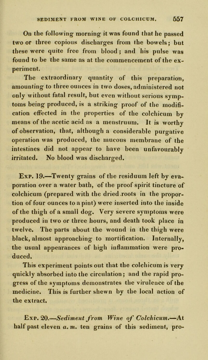 On the following- morning- it was found that he passed two or three copious discharges from the bowels; but these were quite free from blood; and his pulse was found to be the same as at the commencement of the ex- periment. The extraordinary quantity of this preparation, amounting to three ounces in two doses, administered not only without fatal result, but even without serious symp- toms being produced, is a striking proof of the modifi- cation effected in the properties of the colchicum by means of the acetic acid as a menstruum. It is worthy of observation, that, although a considerable purgative operation was produced, the mucous membrane of the intestines did not appear to have been unfavourably irritated. No blood was discharged. Exp. 19.—Twenty grains of the residuum left by eva- poration over a water bath, of the proof spirit tincture of colchicum (prepared with the dried roots in the propor- tion of four ounces to a pint) were inserted into the inside of the thigh of a small dog. Very severe symptoms were produced in two or three hours, and death took place in twelve. The parts about the wound in the thigh were black, almost approaching to mortification. Internally, the usual appearances of high inflammation were pro- duced. This experiment points out that the colchicum is very quickly absorbed into the circulation; and the rapid pro- gress of the symptoms demonstrates the virulence of the medicine. This is further shewn by the local action of the extract. Exp. 20.—Sediment from Wine of Colchicum.—At half past eleven a. w. ten grains of this sediment, pro-