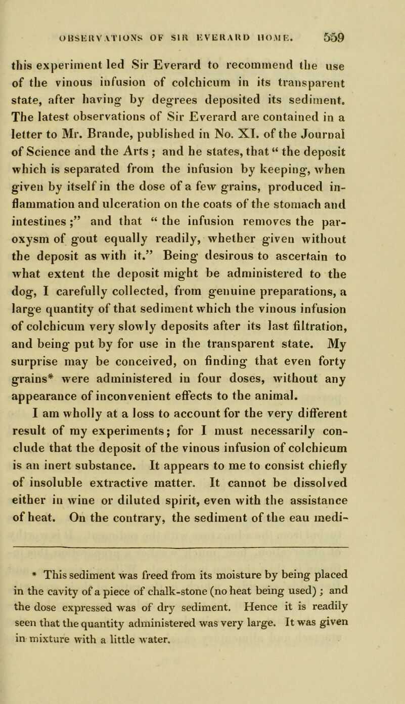 this experiment led Sir Everard to recommend the use of the vinous infusion of colchicum in its transparent state, after having by degrees deposited its sediment. The latest observations of Sir Everard are contained in a letter to Mr. Brande, published in No. XI. of the Journal of Science and the Arts ; and he states, that “ the deposit which is separated from the infusion by keeping', when given by itself in the dose of a few grains, produced in- flammation and ulceration on the coats of the stomach and intestines and that “ the infusion removes the par- oxysm of gout equally readily, whether given without the deposit as with it.” Being desirous to ascertain to what extent the deposit might be administered to the dog, I carefully collected, from genuine preparations, a large quantity of that sediment which the vinous infusion of colchicum very slowly deposits after its last filtration, and being put by for use in the transparent state. My surprise may be conceived, on finding that even forty grains* were administered in four doses, without any appearance of inconvenient effects to the animal. I am wholly at a loss to account for the very different result of my experiments; for I must necessarily con- clude that the deposit of the vinous infusion of colchicum is an inert substance. It appears to me to consist chiefly of insoluble extractive matter. It cannot be dissolved either in wine or diluted spirit, even with the assistance of heat. On the contrary, the sediment of the eau medi- * This sediment was freed from its moisture by being placed in the cavity of a piece of chalk-stone (no heat being used) ; and the dose expressed was of dry sediment. Hence it is readily seen that the quantity administered was very large. It was given in mixture with a little water.