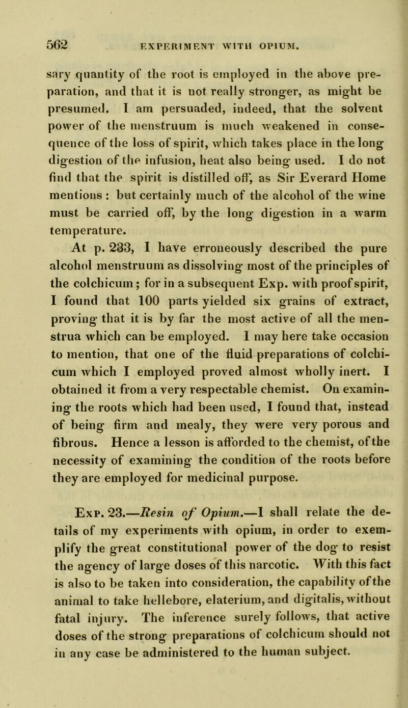 sary quantity of the root is employed in the above pre- paration, and that it is not really stronger, as might be presumed. I am persuaded, indeed, that the solvent power of the menstruum is much weakened in conse- quence of the loss of spirit, which takes place in the long digestion of the infusion, heat also being used. I do not find that the spirit is distilled off, as Sir Everard Home mentions : but certainly much of the alcohol of the wine must be carried off, by the long digestion in a warm temperature. At p. 283, I have erroneously described the pure alcohol menstruum as dissolving most of the principles of the colchicum ; for in a subsequent Exp. with proof spirit, I found that 100 parts yielded six grains of extract, proving that it is by far the most active of all the men- strua which can be employed. I may here take occasion to mention, that one of the fluid preparations of colchi- cum which I employed proved almost wholly inert. I obtained it from a very respectable chemist. On examin- ing the roots which had been used, I found that, instead of being firm and mealy, they were very porous and fibrous. Hence a lesson is afforded to the chemist, of the necessity of examining the condition of the roots before they are employed for medicinal purpose. Exp. 23.—Resin of Opium,—I shall relate the de- tails of my experiments with opium, in order to exem- plify the great constitutional power of the dog to resist the agency of large doses of this narcotic. With this fact is also to be taken into consideration, the capability of the animal to take hellebore, elaterium, and digitalis, without fatal injury. The inference surely follows, that active doses of the strong preparations of colchicum should not in any case be administered to the human subject.