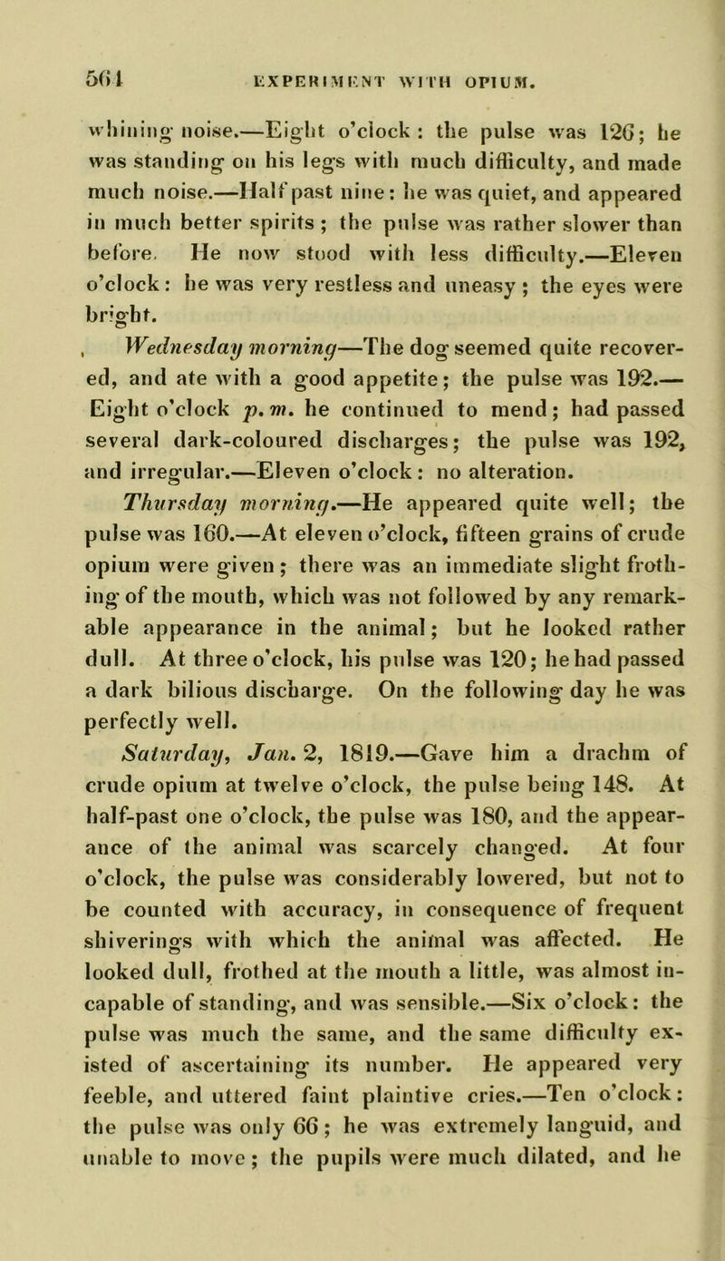 whining-noise.—Eight o’clock: the pulse was 126; he was standing on his legs with much difficulty, and made much noise.—Half past nine: he was quiet, and appeared in much better spirits ; the pulse w as rather slower than before. He now stood witli less difficulty.—Eleven o’clock : he was very restless and uneasy ; the eyes wrere bright. , Wednesday morning—The dog seemed quite recover- ed, and ate with a good appetite; the pulse was 192.— Eight o’clock p. m. he continued to mend; had passed several dark-coloured discharges; the pulse was 192, and irregular.—Eleven o’clock: no alteration. Thursday morning.—He appeared quite well; the pulse was 160.—At eleyen o’clock, fifteen grains of crude opium were given ; there was an immediate slight froth- ing' of the mouth, which was not followed by any remark- able appearance in the animal; but he looked rather dull. At three o’clock, his pulse was 120; he had passed a dark bilious discharge. On the following day he was perfectly well. Saturday, Jan. 2, 1819.—Gave him a drachm of crude opium at twelve o’clock, the pulse being 148. At half-past one o’clock, the pulse was 180, and the appear- ance of the animal was scarcely changed. At four o’clock, the pulse w^as considerably lowered, but not to be counted with accuracy, in consequence of frequent shivering^ with which the animal w:as affected. He looked dull, frothed at the mouth a little, was almost in- capable of standing, anti was sensible.—Six o’clock: the pulse was much the same, and the same difficulty ex- isted of ascertaining its number. He appeared very feeble, and uttered faint plaintive cries.—Ten o’clock: the pulse was only 66; he was extremely languid, and unable to move; the pupils were much dilated, and he