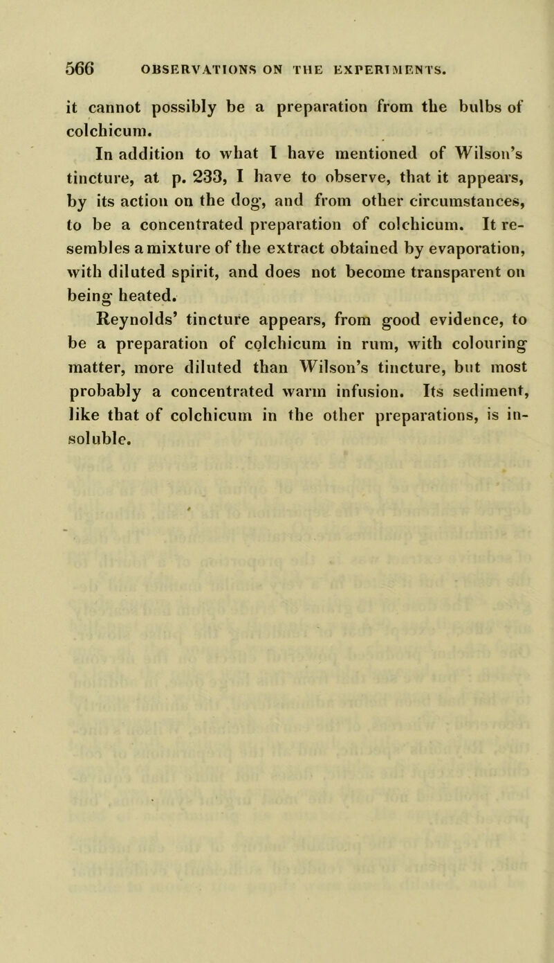 it cannot possibly be a preparation from the bulbs of colchicum. In addition to what I have mentioned of Wilson’s tincture, at p. 233, I have to observe, that it appears, by its action on the dog, and from other circumstances, to be a concentrated preparation of colchicum. It re- sembles a mixture of the extract obtained by evaporation, with diluted spirit, and does not become transparent on being heated. Reynolds’ tincture appears, from good evidence, to be a preparation of colchicum in rum, with colouring matter, more diluted than Wilson’s tincture, but most probably a concentrated warm infusion. Its sediment, like that of colchicum in the other preparations, is in- soluble.