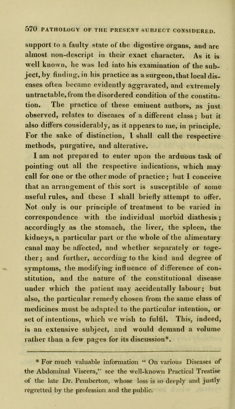 support to a faulty state of the digestive organs, and are almost non-descript in their exact character. As it is well known, he was led into his examination of the sub- ject, by finding, in his practice as a surgeon, that local dis- eases often became evidently aggravated, and extremely untractable, from the disordered condition of the constitu- tion. The practice of these eminent authors, as just observed, relates to diseases of a different class; but it also differs considerably, as it appears to me, in principle. For the sake of distinction, l shall call the respective methods, purgative, and alterative. I am not prepared to enter upon the arduous task of pointing out all the respective indications, which may call for one or the other mode of practice; but I conceive that an arrangement of this sort is susceptible of some useful rules, and these I shall briefly attempt to offer. Not only is our principle of treatment to be varied in correspondence with the individual morbid diathesis; accordingly as the stomach, the liver, the spleen, the kidneys, a particular part or the whole of the alimentary canal may be affected, and whether separately or toge- ther; and further, according to the kind and degree of symptoms, the modifying influence of difference of con- stitution, and the nature of the constitutional disease under which the patient may accidentally labour; but also, the particular remedy chosen from the same class of medicines must be adapted to the particular intention, or set of intentions, which we wish to fulfil. This, indeed, is an extensive subject, and would demand a volume rather than a few pages for its discussion*. * For much valuable information “ On various Diseases of the Abdominal Viscera,” see the well-known Practical Treatise of the late Dr. Pemberton, whose loss is so deeply and justly regretted by the profession and the public.