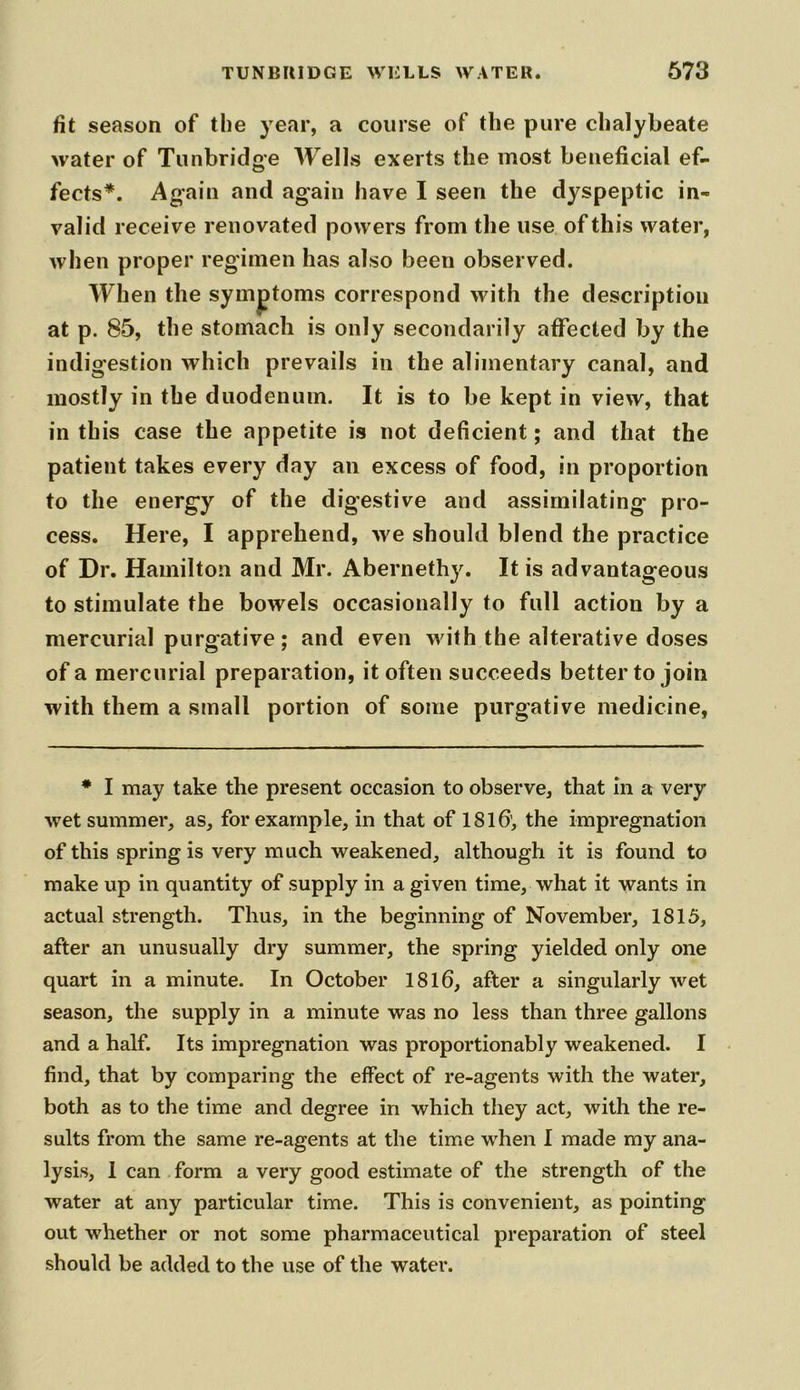 fit season of the year, a course of the pure chalybeate water of Tunbridge Wells exerts the most beneficial ef- fects*. Again and again have I seen the dyspeptic in- valid receive renovated powers from the use of this water, when proper regimen has also been observed. When the symptoms correspond with the description at p. 85, the stomach is only secondarily affected by the indigestion which prevails in the alimentary canal, and mostly in the duodenum. It is to be kept in view, that in this case the appetite is not deficient; and that the patient takes every day an excess of food, in proportion to the energy of the digestive and assimilating pro- cess. Here, I apprehend, we should blend the practice of Dr. Hamilton and Mr. Abernethy. It is advantageous to stimulate the bowels occasionally to full action by a mercurial purgative; and even with the alterative doses of a mercurial preparation, it often succeeds better to join with them a small portion of some purgative medicine, * I may take the present occasion to observe, that in a very wet summer, as, for example, in that of 1816’, the impregnation of this spring is very much weakened, although it is found to make up in quantity of supply in a given time, what it wants in actual strength. Thus, in the beginning of November, 1815, after an unusually dry summer, the spring yielded only one quart in a minute. In October 1816, after a singularly wet season, the supply in a minute was no less than three gallons and a half. Its impregnation was proportionably weakened. I find, that by comparing the effect of re-agents with the water, both as to the time and degree in which they act, with the re- sults from the same re-agents at the time when I made my ana- lysis, I can form a very good estimate of the strength of the water at any particular time. This is convenient, as pointing out whether or not some pharmaceutical preparation of steel should be added to the use of the water.