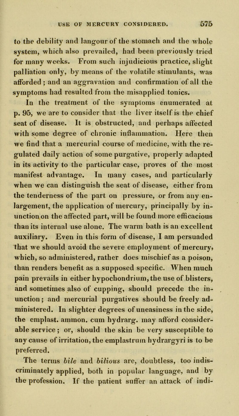 to the debility and langour of the stomach and the whole system, which also prevailed, had been previously tried for many weeks. From such injudicious practice, slight palliation only, by means of the volatile stimulants, was afforded ; and an aggravation and confirmation of all the symptoms had resulted from the misapplied tonics. In the treatment of the symptoms enumerated at p. 95, we are to consider that the liver itself is the chief seat of disease. It is obstructed, and perhaps affected with some degree of chronic inflammation. Here then we find that a mercurial course of medicine, with the re- gulated daily action of some purgative, properly adapted in its activity to the particular case, proves of the most manifest advantage. In many cases, and particularly when we can distinguish the seat of disease, either from the tenderness of the part on pressure, or from any en- largement, the application of mercury, principally by in- unction on the affected part, will be found more efficacious than its internal use alone. The warm bath is an excellent auxiliary. Even in this form of disease, I am persuaded lhat we should avoid the severe employment of mercury» which, so administered, rather does mischief as a poison, than renders benefit as a supposed specific. When much pain prevails in either hypochondrium, the use of blisters, and sometimes also of cupping’, should precede the in- unction; and mercurial purgatives should be freely ad- ministered. In slighter degrees of uneasiness in the side, the emplast. aminon. cum hydrarg. may afford consider- able service; or, should the skin be very susceptible to any cause of irritation, the emplastrum hydrargyri is to be preferred. The terms bile and bilious are, doubtless, too indis- criminately applied, both in popular language, and by the profession. If the patient suffer an attack of indi-