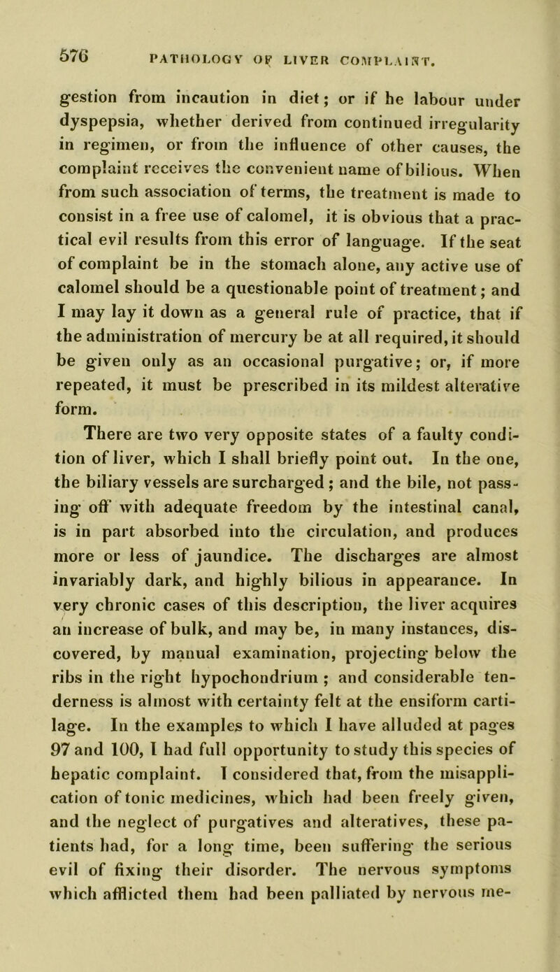 gestion from incaution in diet; or if he labour under dyspepsia, whether derived from continued irregularity in regimen, or from the influence of other causes, the complaint receives the convenient name of bilious. When from such association of terms, the treatment is made to consist in a free use of calomel, it is obvious that a prac- tical evil results from this error of language. If the seat of complaint be in the stomach alone, any active use of calomel should be a questionable point of treatment; and I may lay it down as a general rule of practice, that if the administration of mercury be at all required, it should be given only as an occasional purgative; or, if more repeated, it must be prescribed in its mildest alterative form. There are two very opposite states of a faulty condi- tion of liver, which I shall briefly point out. In the one, the biliary vessels are surcharged ; and the bile, not pass- ing off with adequate freedom by the intestinal canal, is in part absorbed into the circulation, and produces more or less of jaundice. The discharges are almost invariably dark, and highly bilious in appearance. In very chronic cases of this description, the liver acquires an increase of bulk, and may be, in many instances, dis- covered, by manual examination, projecting below the ribs in the right hypochondrium ; and considerable ten- derness is almost with certainty felt at the ensiform carti- lage. In the examples to which I have alluded at pages 97 and 100, l had full opportunity to study this species of hepatic complaint. I considered that, from the misappli- cation of tonic medicines, which had been freely given, and the neglect of purgatives and alteratives, these pa- tients had, for a long time, been suffering the serious evil of fixing their disorder. The nervous symptoms which afflicted them had been palliated by nervous me-