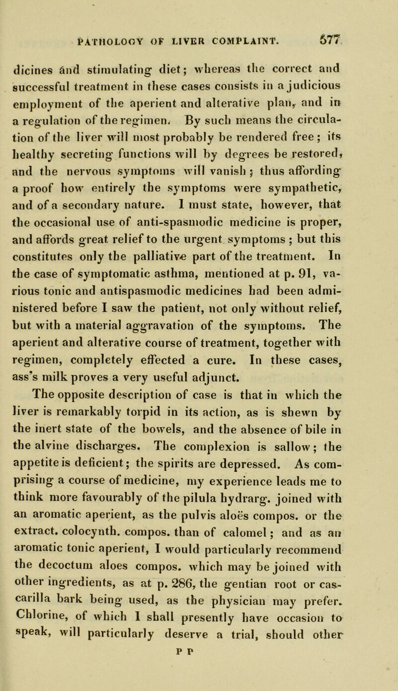 dicines and stimulating diet; whereas the correct and successful treatment in these cases consists in a judicious employment of the aperient and alterative plan, and in a regulation of the regimen. By such means the circula- tion of the liver will most probably be rendered free ; its healthy secreting functions will by degrees be restored, and the nervous symptoms will vanish ; thus affording a proof how entirely the symptoms were sympathetic, and of a secondary nature. 1 must state, however, that the occasional use of anti-spasmodic medicine is proper, and affords great relief to the urgent symptoms ; but this constitutes only the palliative part of the treatment. In the case of symptomatic asthma, mentioned at p. 91, va- rious tonic and antispasmodic medicines had been admi- nistered before I saw the patient, not only without relief, but with a material aggravation of the symptoms. The aperient and alterative course of treatment, together with regimen, completely effected a cure. In these cases, ass’s milk proves a very useful adjunct. The opposite description of case is that in which the liver is remarkably torpid in its action, as is sheM'n by the inert state of the bowels, and the absence of bile in the alvine discharges. The complexion is sallow; the appetite is deficient; the spirits are depressed. As com- prising a course of medicine, my experience leads me to think more favourably of the pilula hydrarg. joined with an aromatic aperient, as the pulvis aloes compos, or the extract, colocynth. compos, than of calomel; and as an aromatic tonic aperient, I would particularly recommend the decoctum aloes compos, which may be joined with other ingredients, as at p. 286, the gentian root or cas- carilla bark being used, as the physician may prefer. Chlorine, of which 1 shall presently have occasion to speak, will particularly deserve a trial, should other